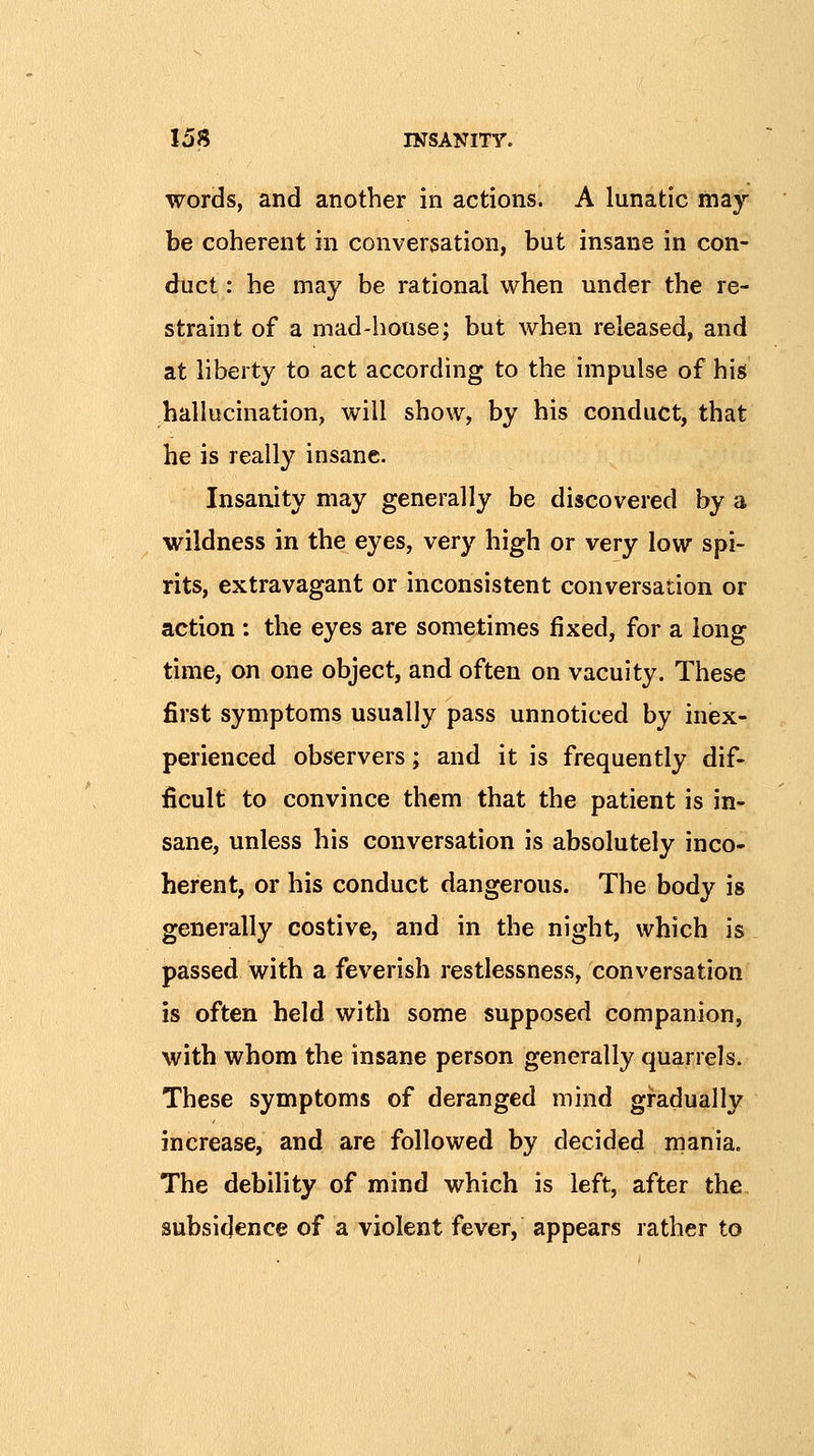 words, and another in actions. A lunatic may- be coherent in conversation, but insane in con- duct : he may be rational when under the re- straint of a mad-house; but when released, and at liberty to act according to the impulse of his hallucination, will show, by his conduct, that he is really insane. Insanity may generally be discovered by a wildness in the eyes, very high or very low spi- rits, extravagant or inconsistent conversation or action : the eyes are sometimes fixed, for a long time, on one object, and often on vacuity. These first symptoms usually pass unnoticed by inex- perienced observers; and it is frequently dif- ficult to convince them that the patient is in- sane, unless his conversation is absolutely inco- herent, or his conduct dangerous. The body is generally costive, and in the night, which is passed with a feverish restlessness, conversation is often held with some supposed companion, with whom the insane person generally quarrels. These symptoms of deranged mind gradually increase, and are followed by decided mania. The debility of mind which is left, after the subsidence of a violent fever, appears rather to