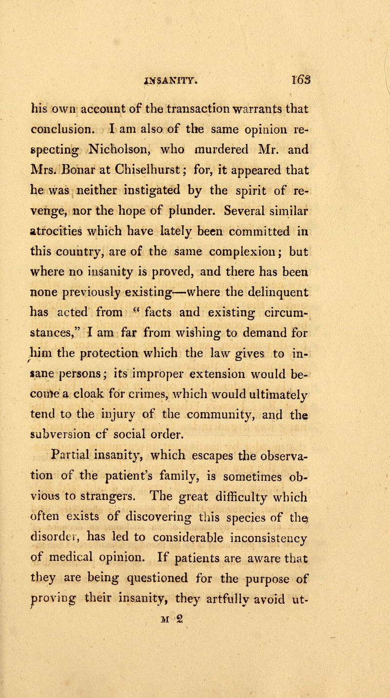 his own account of the transaction warrants that conclusion. I am also of the same opinion re- specting Nicholson, who murdered Mr. and Mrs. Bonar at Chiselhurst; for, it appeared that he was neither instigated by the spirit of re- venge, nor the hope of plunder. Several similar atrocities which have lately been committed in this country, are of the same complexion; but where no insanity is proved, and there has been none previously existing—where the delinquent has acted from  facts and existing circum- stances, I am far from wishing to demand for him the protection which the law gives to in- sane persons; its improper extension would be- come a cloak for crimes, which would ultimately tend to the injury of the community, and the subversion cf social order. Partial insanity, which escapes the observa- tion of the patient's family, is sometimes ob- vious to strangers. The great difficulty which often exists of discovering this species of thq disorder, has led to considerable inconsistency of medical opinion. If patients are aware that they are being questioned for the purpose of proving their insanity, they artfully avoid ut- M 2