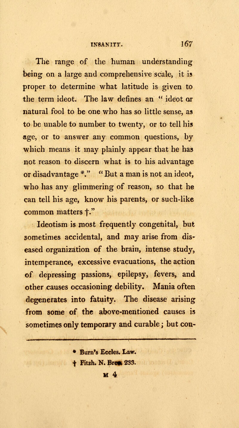 The range of the human understanding being on a large and comprehensive scale, it is proper to determine what latitude is given to the term ideot. The law defines an  ideot or natural fool to be one who has so little sense, as to be unable to number to twenty, or to tell his age, or to answer any common questions, by which means it may plainly appear that he has not reason to discern what is to his advantage or disadvantage *.  But a man is not an ideot, who has any glimmering of reason, so that he can tell his age, know his parents, or such-like common matters t. Ideotism is most frequently congenital, but sometimes accidental, and may arise from dis- eased organization of the brain, intense study, intemperance, excessive evacuations, the action of depressing passions, epilepsy, fevers, and other <;auses occasioning debility. Mania often degenerates into fatuity. The disease arising from some of the above-mentioned causes is sometimes only temporary and curable; but con- ♦ Burn's Eccles. Law. t Fitzh. N. Brm 233. If 4