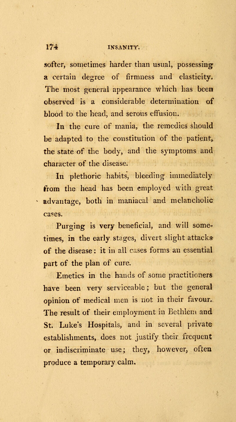 softer, sometimes harder than usual, possessing a certain degree of firmness and elasticity. The most general appearance which has been observed is a considerable determination of blood to the head, and serous effusion. In the cure of mania, the remedies should be adapted to the constitution of the patient, the state of the body, and the symptoms and character of the disease. In plethoric habits, bleeding immediately from the head has been employed with great advantage, both in maniacal and melancholic cases. Purging is very beneficial, and will some- times, in the early stages, divert slight attacks of the disease: it in all cases forms an essential part of the plan of cure. Emetics in the hands of some practitioners have been very serviceable; but the general opinion of medical men is not in their favour.. The result of their employment in Bethlem and St. Luke's Hospitals, and in several private establishments, does not justify their frequent or indiscriminate use; they, however, often produce a temporary calm.