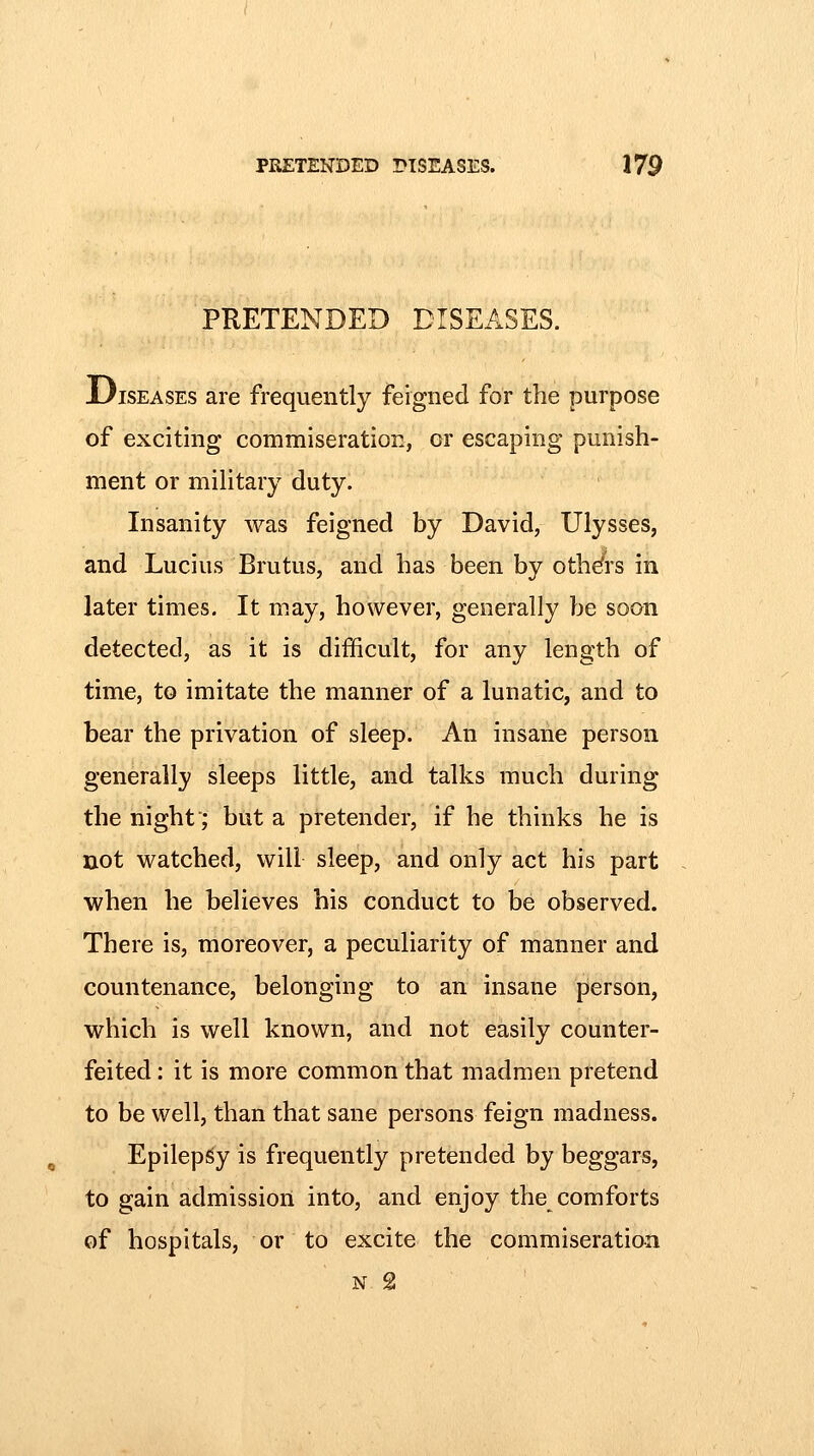 PRETENDED DISEASES. JDiSEASES are frequently feigned for the purpose of exciting commiseration, or escaping punish- ment or military duty. Insanity was feigned by David, Ulysses, and Lucius Brutus, and has been by others in later times. It may, however, generally be soon detected, as it is difficult, for any length of time, to imitate the manner of a lunatic, and to bear the privation of sleep. An insane person generally sleeps little, and talks much during the night'; but a pretender, if he thinks he is not watched, will sleep, and only act his part when he believes his conduct to be observed. There is, moreover, a peculiarity of manner and countenance, belonging to an insane person, which is well known, and not easily counter- feited : it is more common that madmen pretend to be well, than that sane persons feign madness. Epilepsy is frequently pretended by beggars, to gain admission into, and enjoy the comforts of hospitals, or to excite the commiseration N 2