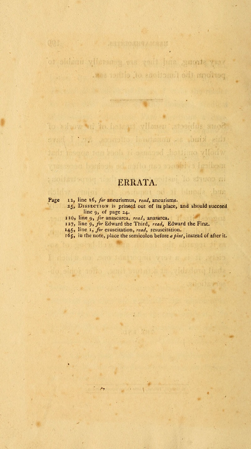 ERRATA. Page I a, line 16,/or aneurismus, re<ii, aneurisms. 2^f Dissection is printed out of its place, and should succeed line 9, of page 24. 110, line 9, /or anascarca, reaJ, anasarca. ^ 127, line 9, for Edward the Third, read, Edward the First. 145, line 1, for esuscitation, read, resuscitation. £65, in the note, place the semicolon hiioxeaplnt, instead of after it.