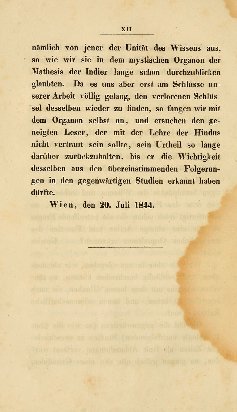 nämlich von jener der Unität des Wissens aus, so wie wir sie in dem mystischen Organon der Mathesis der Indier lange schon durchzublicken glaubten. Da es uns aber erst am Schlüsse un- serer Arbeit völlig gelang, den verlorenen Schlüs- sel desselben wieder zu finden, so fangen wir mit dem Organon selbst an, und ersuchen den ge- neigten Leser, der mit der Lehre der Hindus nicht vertraut sein sollte, sein ürtheil so lange darüber zurückzuhalten, bis er die Wichtigkeit desselben aus den übereinstimmenden Folgerun- gen in den gegenwärtigen Studien erkannt haben dürfte. Wien, den 20. JuU 1844.