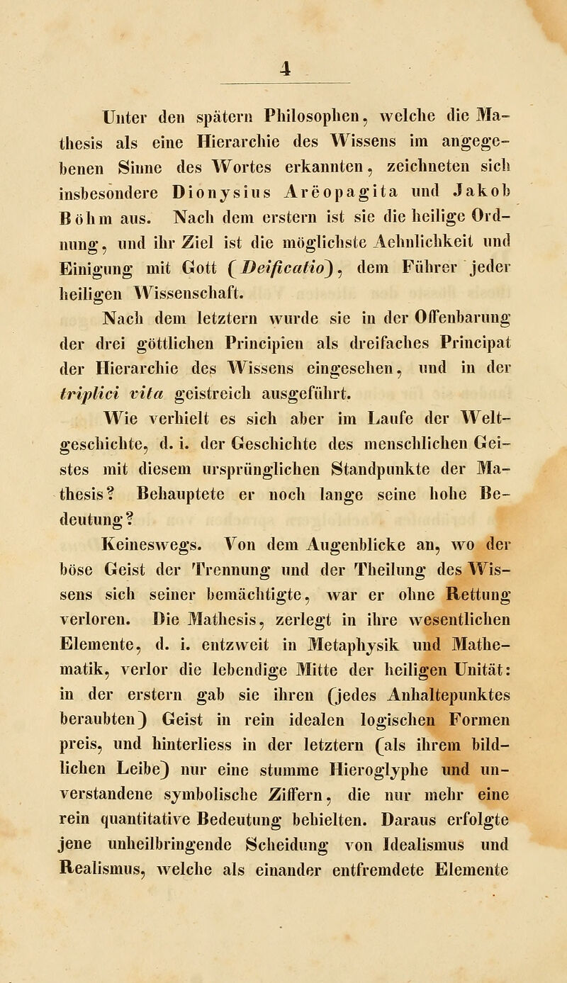 Unter den spätem Philosophen, welche die Ma- thesis als eine Hierarchie des Wissens im angege- benen Sinne des Wortes erkannten, zeichneten sich insbesondere Dionjsius Areopagita und Jakob Böhm aus. Nach dem erstem ist sie die heilige Ord- nung , und ihr Ziel ist die möglichste Aehnlichkeit und Einigung mit Gott {^Deificcdid) ^ dem Führer jeder heiligen Wissenschaft. Nach dem letztem wurde sie in der Offenbarung der drei göttlichen Principien als dreifaches Principat der Hierarchie des Wissens eingesehen, und in der triplici vita geistreich ausgeführt. Wie verhielt es sich aber im Laufe der Welt- geschichte, d. i. der Geschichte des menschlichen Gei- stes mit diesem ursprünglichen Standpunkte der Ma- thesis? Behauptete er noch lange seine hohe Be- deutung ? Keineswegs. Von dem Augenblicke an, wo der böse Geist der Trennung und der Theilung des Wis- sens sich seiner bemächtigte, war er ohne Rettung verloren. Die Mathesis, zerlegt in ihre wesentlichen Elemente, d. i. entzweit in Metaphysik und Mathe- matik, verlor die lebendige Mitte der heiligen Unität: in der erstem gab sie ihren Qedes Anhaltepunktes beraubten) Geist in rein idealen logischen Formen preis, und hinterliess in der letztern (als ihrem bild- lichen Leibe) nur eine stumme Hieroglyphe und un- verstandene symbolische Ziffern, die nur mehr eine rein quantitative Bedeutung behielten. Daraus erfolgte jene unheilbringende Scheidung von Idealismus und Realismus, welche als einander entfremdete Elemente