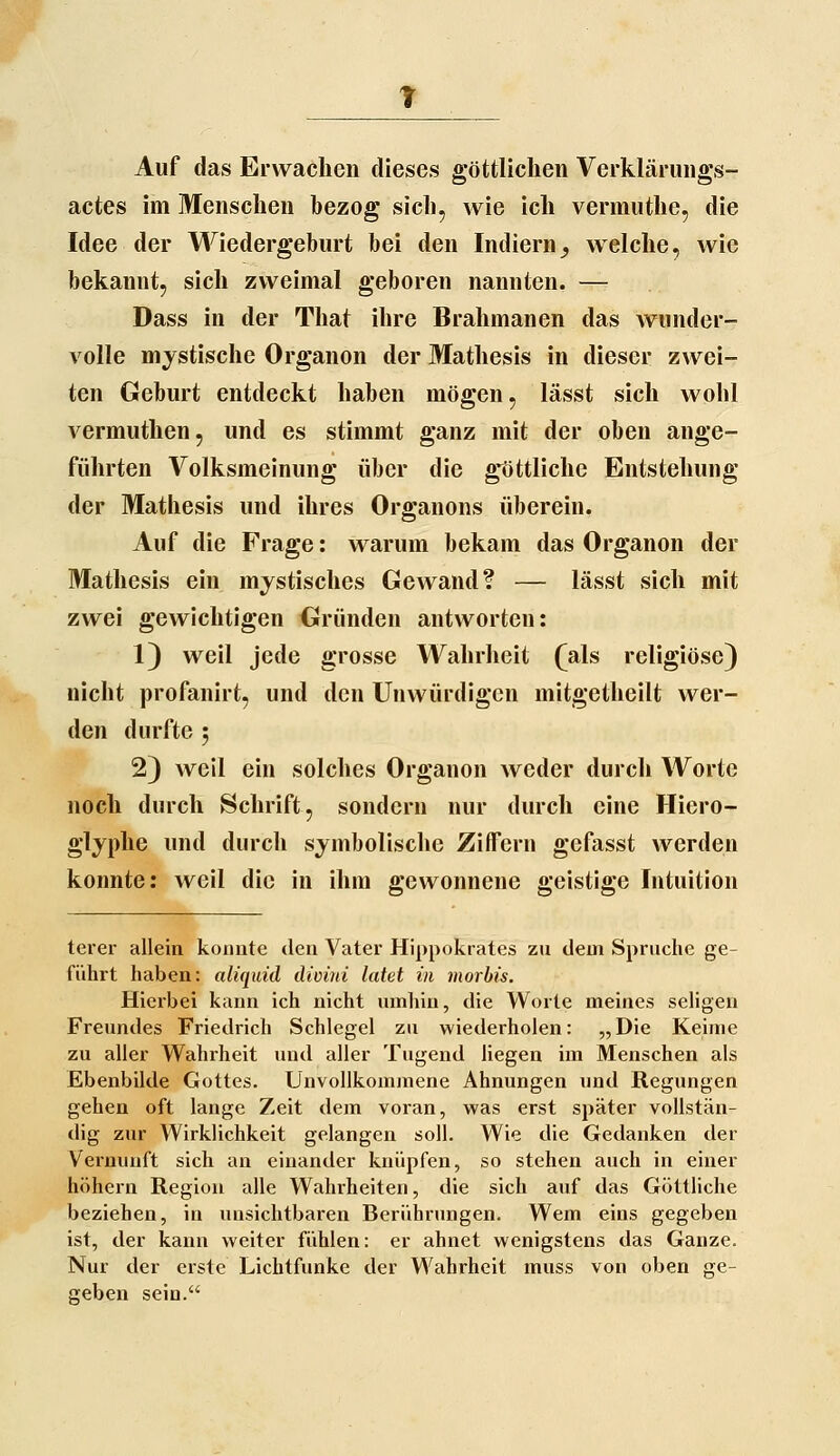 Auf das Erwachen dieses göttlichen Verkläriings- actes im Menschen bezog sich, wie ich vermuthe, die Idee der Wiedergeburt bei den Indiern^ welche, wie bekannt, sich zweimal geboren nannten. — Dass in der That ihre Brahmanen das wunder- volle mystische Organen der Mathesis in dieser zwei- ten Geburt entdeckt haben mögen, lässt sich wohl vermuthen, und es stimmt ganz mit der oben ange- führten Volksmeinung über die g*öttliche Entstehung der Mathesis und ihres Organons überein. Auf die Frage: warum bekam das Organon der Mathesis ein mystisches Gewand? — lässt sich mit zwei gewichtigen Gründen antworten: 1) weil jede grosse Wahrheit (als religiöse) nicht profanirt, und den Unwürdigen mitgetheilt wer- den durfte 5 2) weil ein solches Organon weder durch Worte noch durch Schrift, sondern nur durch eine Hiero- glyphe und durch symbolische ZiflTern gefasst werden konnte: weil die in ihm gewonnene geistige Intuition terer allein konnte den Vater Hippokrates zu dem Spruche ge- führt haben: aliquid dicini tatet in morbis. Hierbei kann ich nicht umhin, die Worte meines seligen Freundes Friedrich Schlegel zu wiederholen: „Die Keime zu aller Wahrheit und aller Tugend hegen im Menschen als Ebenbilde Gottes. Unvollkommene Ahnungen und Regungen gehen oft lange Zeit dem voran, was erst später vollstän- dig zur Wirklichkeit gelangen soll. Wie die Gedanken der Vernunft sich an einander knüpfen, so stehen auch in einer höhern Region alle Wahrheiten, die sich auf das Göttliche beziehen, in unsichtbaren Berührungen. Wem eins gegeben ist, der kann weiter fühlen: er ahnet wenigstens das Ganze. Nur der erste Lichtfunke der Wahrheit muss von oben ge- geben sein.