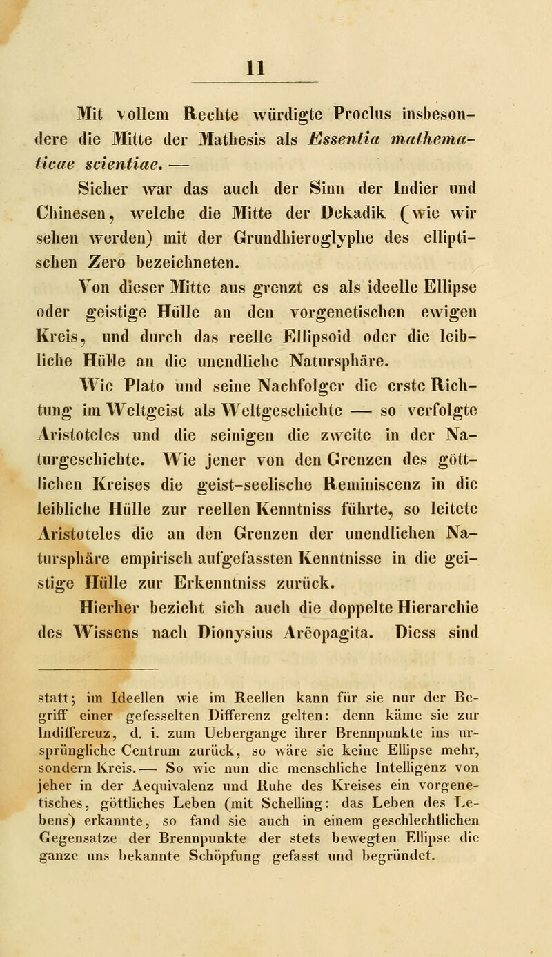 Mit vollem Rechte würdigte Proclus insbeson- dere die Mitte der Matliesis als Essentia mathema- ticae scientiae. — Sicher war das auch der Sinn der Indier und Chinesen, welche die Mitte der Dekadik (^wie wir sehen werden) mit der Grundhierogljplie des ellipti- schen Zero bezeichneten. Von dieser Mitte aus g'renzt es als ideelle Ellipse oder geistige Hülle an den vorgenetischen ewigen Kreis, und durch das reelle Ellipsoid oder die leib- liche Hül'le an die unendliche Natursphäre. Wie Plato und seine Nachfolger die erste Rich- tung im Weltgeist als Weltgeschichte — so verfolgte Aristoteles und die seinigen die zweite in der Na- turgeschichte. Wie jener von den Grenzen des gött- lichen Kreises die geist-seelische Reminiscenz in die leibliche Hülle zur reellen Kenntniss führte, so leitete Aristoteles die an den Grenzen der unendlichen Na- tnrsphäre empirisch aufgcfassten Kenntnisse in die gei- stige Hülle zur Erkenntniss zurück. Hierher bezieht sich auch die doppelte Hierarchie des Wissens nach Dionysius Areopagita. Diess sind statt; im Ideellen wie im Reellen kann für sie nur der Be- griff einer gefesselten Differenz gelten: denn käme sie zur Indifferenz, d. i. zum Uebergange ihrer Brennpunkte ins ur- sprüngliche Centrum zurück, so wäre sie keine Ellipse mehr, sondern Kreis.— So wie nun die menschliche Intelligenz von jeher in der Aequivalenz und Ruhe des Kreises ein vorgene- tisches, göttliches Leben (mit Schelling: das Leben des Le- bens) erkannte, so fand sie auch in einem geschlechtlichen Gegensatze der Brennpunkte der stets bewegten Ellipse die ganze uns bekannte Schöpfung gefasst und begründet.