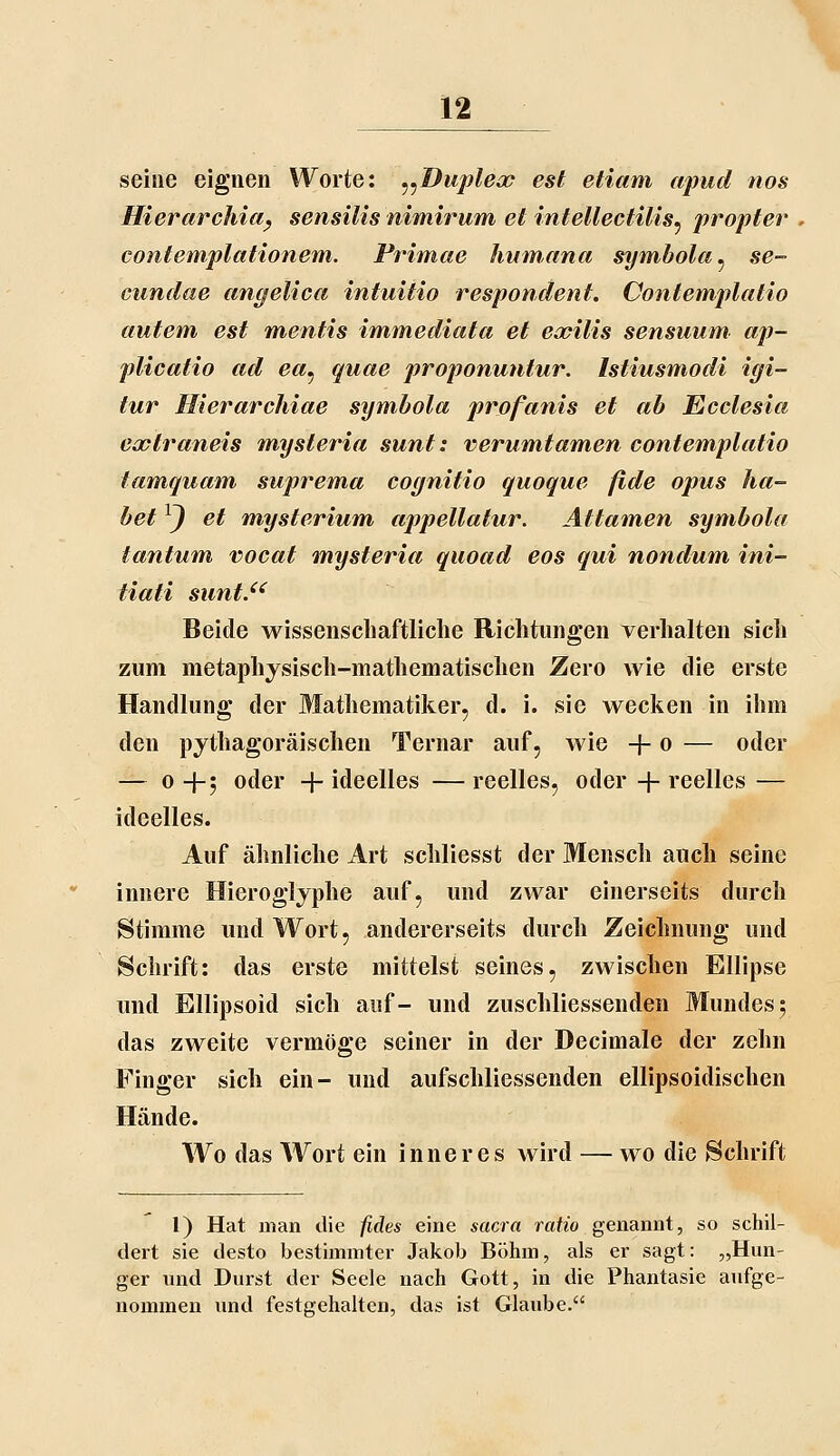 seine eignen Worte; ^^Dujdecp est etiam apud nos Hierarchia^ sensilis nimirum et intellectilis^ propter contemplationem. Primae hianana symbola^ se- cundae angelica intuitio respondent. Contemplatio autem est mentis immediata et eoeilis sensuum ap- plicatio ad ea^ quae proponuntur. Istiusmodi igi- tur Hierarchiae symbola profanis et ab Ecclesia extraneis mysteria sunt: verumtamen contemplatio tamquam suprema cognitio quoque fide opus ha- bet ^J et mysterium appellatur. Attainen symbola tantum. vocat mysteria quoad eos qui nondum ini- tiati sunt.^^ Beide wissenschaftliche Richtungen verhalten sich zum metaphysisch-mathematischen Zero wie die erste Handlung der Mathematiker, d. i. sie wecken in ihm den pythagoräisehen Ternar auf, wie + o — oder — 0+5 oder + ideelles — reelles, oder + reelles — ideelles. Auf ähnliche Art scliliesst der Mensch auch seine innere Hieroglyphe auf, und zwar einerseits durch Stimme und Wort, andererseits durch Zeichnung und Schrift: das erste mittelst seines, zwischen Ellipse und Bllipsoid sich auf- und zuschliessenden Mundes 5 das zweite vermöge seiner in der Decimale der zehn Finger sich ein- und aufschliessenden ellipsoidischen Hände. Wo das Wort ein inneres wird — wo die Schrift 1) Hat man die fides eine sacra ratio genannt, so schil- dert sie desto bestimmter Jakob Böhm, als er sagt: „Hun- ger und Durst der Seele nach Gott, in die Phantasie aufge- nommen und festgehalten, das ist Glaube.