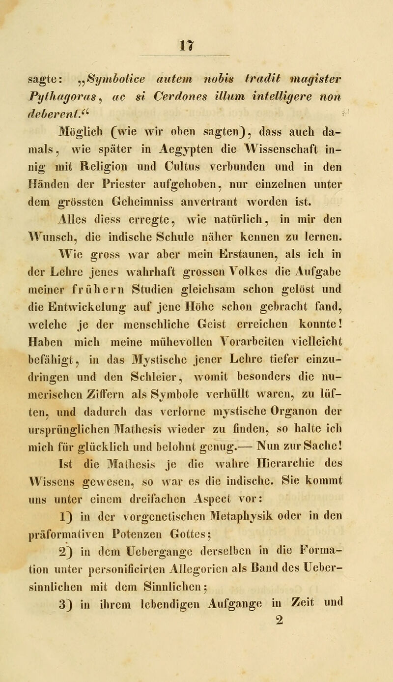 11 sagte: ^^Symbolice autem nobis tradit magister Pythagoras^ ac si Cerdones illum intelligere non deberent.'^' Möglich (wie wir oben sagten), dass auch da- mals , wie später in Aegypten die Wissenschaft in- nig mit Religion und Cultus verbunden und in den Händen der Priester aufgehoben, nur einzelnen unter dem gTössten Geheimniss anvertraut worden ist. Alles diess erregte, wie natürlich, in mir den Wunsch, die indische Schule näher kennen zu lernen. Wie gross war aber mein Erstaunen, als ich in der Lehre jenes wahrhaft grossen Volkes die Aufgabe meiner frühern Stiuüen gleichsam schon gelöst und die Entvvickelung auf jene Höhe schon gebracht fand, welche je der menschliche Geist erreichen konnte! Haben mich meine mühevollen Vorarbeiten vielleicht befähigt, in das Mystische jener Lehre tiefer einzu- dringen und den Schleier, womit besonders die nu- merischen Ziffern als Symbole verhüllt waren, zu lüf- ten, und dadurch das verlorne mystische Organen der ursprünglichen Mathesis wieder zu finden, so halte ich mich für glücklich und belohnt genug.— Nun zur Sache! Ist die Mathesis je die wahre Hierarchie des Wissens gewesen, so war es die indische. Sie kommt uns unter einem dreifachen Aspect vor: 1) in der vorgenetischen Metaphysik oder in den präformativen Potenzen Gottes 5 2) in dem Uebergange derselben in die Forma- tion unter personificirten Allegorien als Band des Ueber- sinnlichen mit dem Sinnlichen 5 3) in ihrem lebendigen Aufgange in Zeit und 2