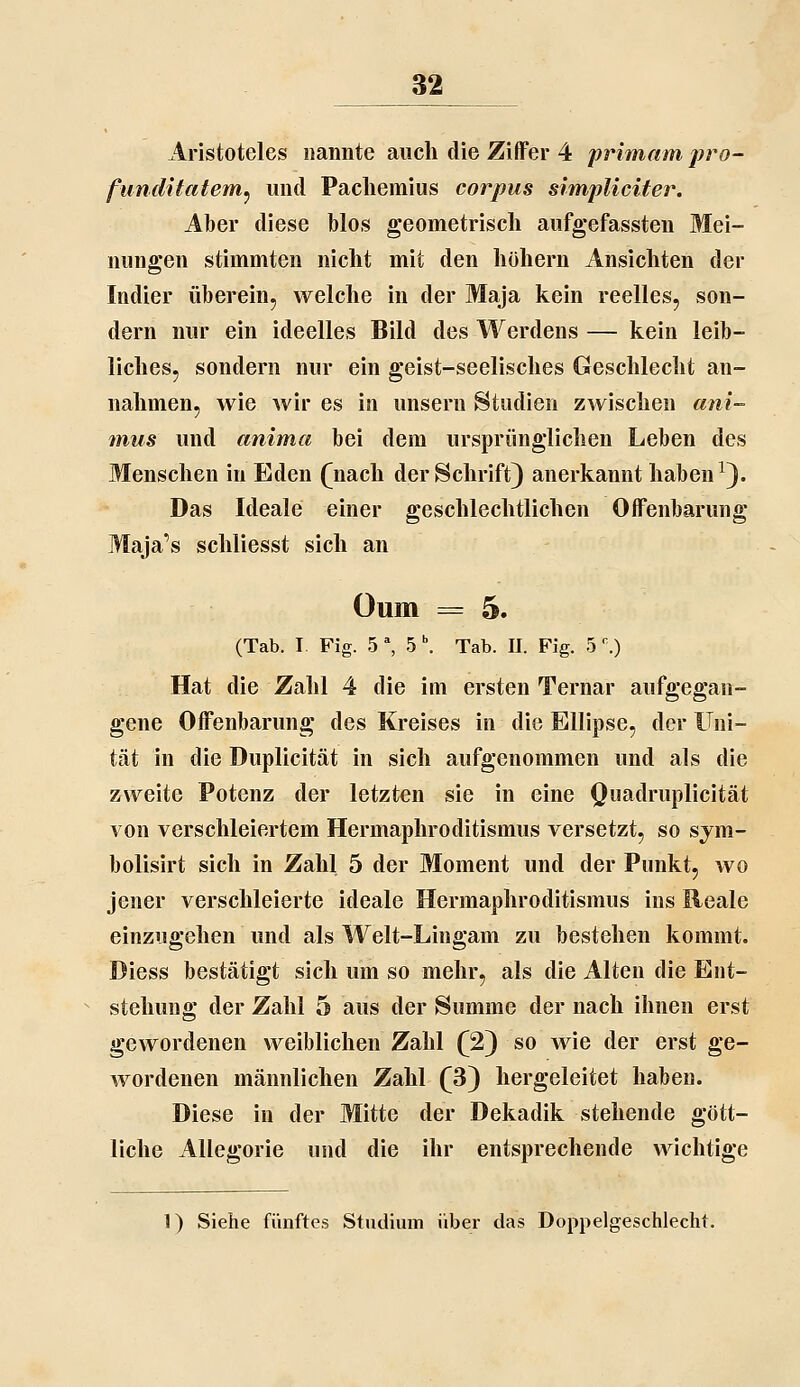 Aristoteles nannte auch die Ziffer 4 primam pro- funditatem^ und Pacliemius corpus simpliciter. Aber diese blos geometrisch aufgefassten Mei- nungen stimmten nicht mit den hohem Ansichten der Indier überein, welche in der Maja kein reelles, son- dern nur ein ideelles Bild des Werdens — kein leib- liches, sondern nur ein geist-seelisches Geschlecht an- nahmen, wie wir es in unsern Studien zwischen ani- mus und anima bei dem ursprünglichen Leben des Menschen in Eden (^nach der Schrift) anerkannt haben ^). Das Ideale einer geschlechtlichen Offenbarung Maja's schliesst sich an Oum = 5. (Tab. I Fig. 5 \ 5 \ Tab. II. Fig. 5'.) Hat die Zahl 4 die im ersten Ternar aufgegan- gene Offenbarung des Kreises in die Ellipse, der Uni- tät in die Duplicität in sich aufgenommen und als die zweite Potenz der letzten sie in eine Quadruplicität von verschleiertem Hermaphroditismus versetzt, so sym- bolisirt sich in Zahl 5 der Moment und der Punkt, wo jener verschleierte ideale Hermaphroditismus ins Reale einzugehen und als Welt-Lingam zu bestehen kommt. Diess bestätigt sich um so mehr, als die Alten die Ent- stehung der Zahl 5 aus der Summe der nach ihnen erst gewordenen weiblichen Zahl (2) so wie der erst ge- wordenen männlichen Zahl (3) hergeleitet haben. Diese in der Mitte der Dekadik stehende gött- liche Allegorie und die ihr entsprechende wichtige 1) Siehe fünftes Studium über das Doppelgeschlecht.