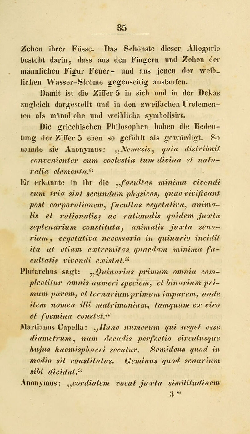 Zehen ihrer Füsse. Das Schönste dieser Allegorie besteht darin, dass aus den Fingern und Zehen der männlichen Figur Feuer- und aus jenen der weib- lichen Wasser-Ströme gegenseitig auslaufen. Damit ist die Ziffer 5 in sich und in der Dekas zugleich dargestellt und in den zweifachen Urelemen- ten als männliche und weibliche symbolisirt. Die griechischen Philosophen haben die Bedeu- tung der Ziffer 5 eben so gefühlt als gewürdigt. So nannte sie Anonymus: ^^Nemesis^ quia clistribuit convenienier cum coelestia tum divina et natu- ralia elementa.^' Er erkannte in ihr die ^^facuUas minima vivendi cum, tria sint secundum physicos^ quae vivißcant post corporationem^ facultas vegetativa^ anima- lis et rationalisy ac rationalis quidem juocta septenarium constituta^ animalis juxta sena- rium y vegetativa necessario in quinario incidit ita ut etiam extremitas quaedam minima fa- cultatis vivendi eoeistat.' Plutarchus sagt: ^^Quinarius primum omnia com- plectitur omnis numeri speciem, et binarium jiri- mum paremj et ternarium primum imparem^ unde item nomen Uli matrim,oniumy tamquam ecc viro et foemina constet.^^ Martianus Capella: ^^Hunc numerum qui neget esse diametrum^ nam decadis perfectio circulusque hujus haemisphaeri secatur. Semideus quod in media sit constitutus. Gemimis quod senarium sibi dividat.^' Anonymus: ^^cordialem vocat juxta similitudinem 3^