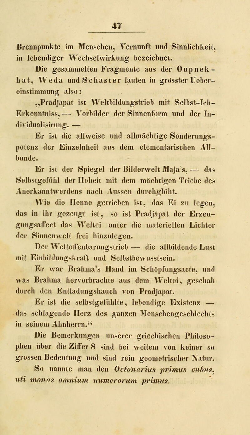 Brennpunkte im Menschen, Vernunft und Sinnlichkeit, in lebendiger Wechselwirkung bezeichnet. Die gesammelten Fragmente aus der Oupnek- hat, Weda undSchaster lauten in grösster Ueber- einstimmung also: „Pradjapat ist Weltbildungstrieb mit Selbst-Ich- Erkenntniss, — Vorbilder der Sinnenform und der In- dividualisirung. — Er ist die allweise und allmächtige Sonderungs- potenz der Einzelnheit aus dem elementarischen All- bunde. Er ist der Spiegel der Bilderwelt Maja's, — das Selbstgefühl der Hoheit mit dem mächtigen Triebe des Anerkanutwerdens nach Aussen durchglüht. Wie die Henne geti-ieben ist, das Ei zu legen, das in ihr gezeugt ist, so ist Pradjapat der Erzeu- gungsaffect das Weltei unter die materiellen Lichter der Sinnenwelt frei hinzulegen. Der Weltoffenbarungstrieb — die allbildende Lust mit Einbildungskraft und Selbstbewusstsein. Er war Brahma's Hand im Schöpfungsacte, und was Brahma hervorbrachte aus dem Weltei, geschah durch den Entladungshauch von Pradjapat. Er ist die selbstgefühlte, lebendige Existenz — das schlagende Herz des ganzen Menschengeschlechts in seinem Ahnherrn. Die Bemerkungen unserer griechischen Philoso- phen über die Ziffer 8 sind bei weitem von keiner so grossen Bedeutung und sind rein geometrischer Natur. So nannte man den Octonarius primus cubus, uti monas omnium numerorum primus.