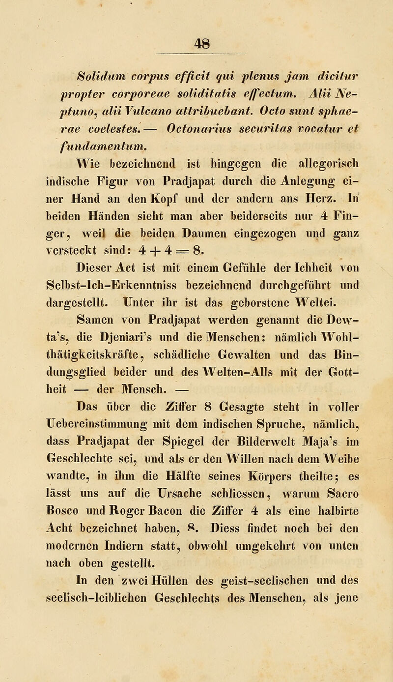 ^olidum corpus effielt qui plenus jam dicitur propter corporeae soliditatis effectuvn. Älii Ne- ptuno^ alii Vulcano attribuebant. Octo sunt sphae- rae coelestes.— Octonarius securitas vocatur et fundamentum. Wie bezeichnend ist hingegen die allegorisch indische Figur von Pradjapat durch die Anlegung ei- ner Hand an den Kopf und der andern ans Herz. In beiden Händen sieht man aber beiderseits nur 4 Fin- ger, weil die beiden Daumen eingezogen und ganz versteckt sind: 4 + 4 = 8. Dieser Act ist mit einem Gefühle der Ichheit von Selbst-Ich-Erkenntniss bezeichnend durchgeführt und dargestellt. Unter ihr ist das geborstene Weltei. Samen von Pradjapat werden genannt die Dew- ta's, die Djeniari's und die Menschen; nämlich Wohl- thätigkeitskräfte, schädliche Gewalten und das Bin- dungsglied beider und des Welten-Alls mit der Gott- heit — der Mensch. — Das über die Ziffer 8 Gesagte steht in voller üebereinstimmung mit dem indischen Spruche, nämlich, dass Pradjapat der Spiegel der Bilderwelt Maja's im Geschlechte sei, und als er den Willen nach dem Weibe wandte, in ihm die Hälfte seines Körpers theiltej es lässt uns auf die Ursache schliessen, warum Sacro Bosco und Roger Bacon die Ziffer 4 als eine halbirte Acht bezeichnet haben, ^. Diess findet noch bei den modernen Indiern statt, obwohl umgekehrt von unten nach oben gestellt. In den zwei Hüllen des geist-seelischen und des seelisch-leiblichen Geschlechts des Menschen, als jene