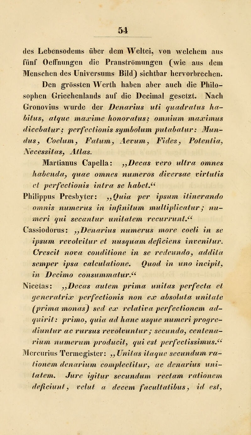 des Lebensodems über dem Weltei, von welchem aus fünf Oeffnungen die Pranströmungen (^wie aus dem Menschen des Universums Bild) sichtbar hervorbrechen. Den grössten Werth haben aber auch die Philo- sophen Griechenlands auf die Decimal gesetzt. Nach Gronovius wurde der Denarius uti quadratus ha- bitus, atque maxime honoratusj omniutn maximus dicebatur^ perfectionis symbolum putabatiir: Mun- duSf Coelum^ Fatum^ Äevum^ Fides ^ Potentia^ Necessitasp Atlas. Martianus Capella: pyDecas vero ultra omnes habendttj quae omnes numeros diversae virfufis et perfectionis intra se habet.'' Philjppus Presbyter: ^^Quiu per ipsum itinerando omnis numerus in infinitum multipUcatur; nu- meri qui secantur unitatem recurruntJ' Casvsiodorus: ^^ Denarius numerus more coeli in se ipsum revolvitur et nusquam deficiens invenitur. Crescit nova conditione in se redeundo, addita semper ipsa calculatione. Quod in uno incipit, in Decimo consummatur.'' Nicetas: ^^Decas autem prima unitus perfecta et generatrix perfectionis non ex absoluta unitafe (prima m,onas) sed ex relativa perfectionem ad- quirit: primo, quia ad hanc usque numeri progre- diuntur ac rursus revolvuntur; secundo, centena- rium numerum producit, qui est perfectissimusJ' Mercurius Termegister: ^^ Unilas itaque secundum ra- tionem denarium complectitur^ ac denarius uni- tatem. Jure igitur secundum rectam rationem deficiunt j velut a decem facultatibus ^ id est^