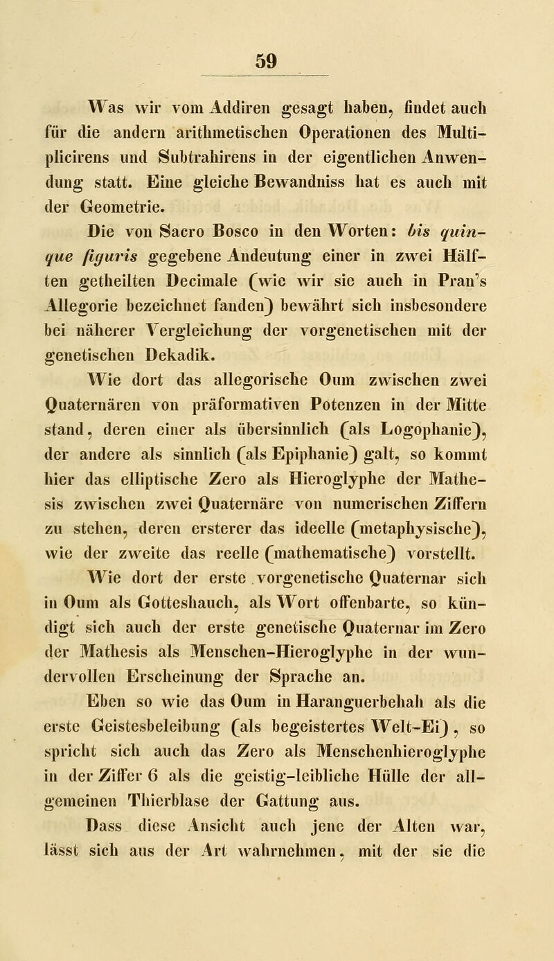 Was wir vom Addireii gesagt haben, findet auch für die andern arithmetischen Operationen des Multi- plicirens und Subtrahirens in der eigentlichen Anwen- dung statt. Eine gleiche Bewandniss hat es auch mit der Geometrie. Die von Sacro Bosco in den Worten: bis quin- que ßffuris gegebene Andeutung einer in zwei Hälf- ten getheilten Decimale (wie wir sie auch in Francs Allegorie bezeichnet fanden) bewährt sich insbesondere bei näherer Vergleichung der vorgenetischen mit der genetischen Dekadik. Wie dort das allegorische Oum zwischen zwei Quaternären von präformativen Potenzen in der Mitte stand, deren einer als übersinnlich (als Logophanie), der andere als sinnlich (als Epiphanie) galt, so kommt hier das elliptische Zero als Hieroglyphe der Mathe- sis zwischen zwei Quaternäre von numerischen Ziffern zu stehen, deren ersterer das ideelle (metaphysische), wie der zweite das reelle (mathematische) vorstellt. Wie dort der erste vorgenetische Quaternar sich in Oum als Gotteshauch, als Wort offenbarte, so kün- digt sich auch der erste genetische Quaternar im Zero der Mathesis als Menschen-Hieroglyphe in der wun- dervollen Erscheinung der Sprache an. Eben so wie das Oum in Haranguerbehah als die erste Geistesbeleibung (als begeistertes Welt-Ei), so spricht sich auch das Zero als Menschenhieroglyphe in der Ziffer 6 als die geistig-leibliche Hülle der all- gemeinen Thierblase der Gattung aus. Dass diese Ansicht auch jene der Alten war, lässt sich aus der Art wahrnehmen, mit der sie die