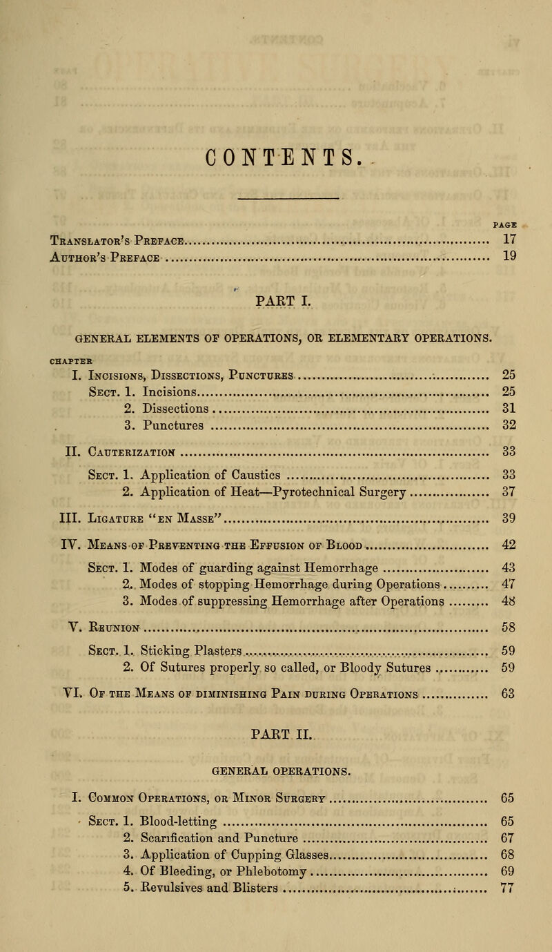 CONTENTS. PAGE Translator's Preface 17 Author's Preface 19 PAKT I. GENERAL ELEMENTS OP OPERATIONS, OR ELEMENTARY OPERATIONS. CHAFTER I. Incisions, Dissections, Punctures 25 Sect. 1. Incisions 25 2. Dissections 31 3. Punctures 32 II. Cauterization 33 Sect. 1. Application of Caustics 33 2. Application of Heat—Pyrotechnical Surgery 37 III. Ligature en Masse 39 IV. Means OF Preventing the Effusion of Blood 42 Sect. 1. Modes of guarding against Hemorrhage 43 2. Modes of stopping Hemorrhage during Operations 47 3. Modes of suppressing Hemorrhage aftcT Operations 48 V. Reunion 58 Sect. 1. Sticking Plasters 59 2. Of Sutures properly so called, or Bloody Sutures 59 VL Of the Means of diminishing Pain during Operations 63 PAKT II. GENERAL OPERATIONS. I. Common Operations, or Minor Surgery 65 • Sect. 1. Blood-letting 65 2. Scarification and Puncture 67 3. Application of Cupping Glasses 68 4. Of Bleeding, or Phlebotomy 69