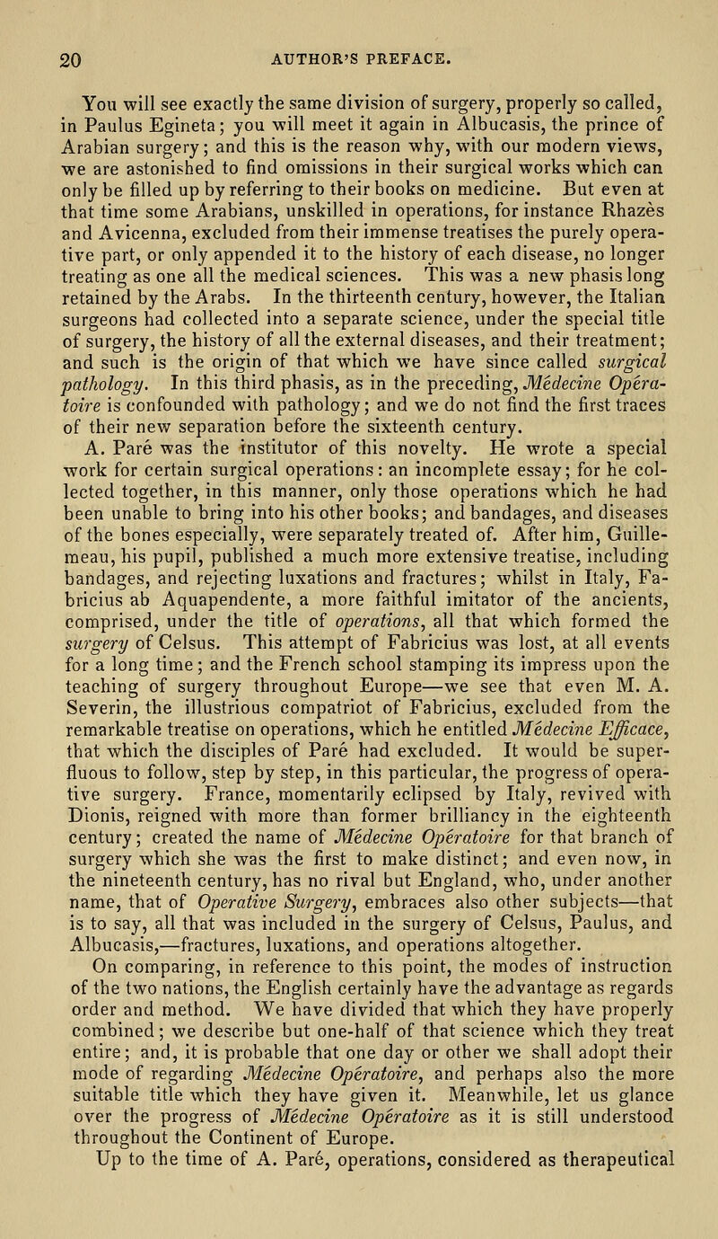 You will see exactly the same division of surgery, properly so called, in Paulus Egineta; you will meet it again in Albueasis, the prince of Arabian surgery; and this is the reason why, with our modern views, we are astonished to find omissions in their surgical works which can only be filled up by referring to their books on medicine. But even at that time some Arabians, unskilled in operations, for instance Rhazes and Avicenna, excluded from their immense treatises the purely opera- tive part, or only appended it to the history of each disease, no longer treating as one all the medical sciences. This was a new phasis long retained by the Arabs. In the thirteenth century, however, the Italian surgeons had collected into a separate science, under the special title of surgery, the history of all the external diseases, and their treatment; and such is the origin of that which we have since called surgical pathology. In this third phasis, as in the preceding, Medecine Opera- toire is confounded with pathology; and we do not find the first traces of their new separation before the sixteenth century. A. Pare was the institutor of this novelty. He wrote a special work for certain surgical operations: an incomplete essay; for he col- lected together, in this manner, only those operations which he had been unable to bring into his other books; and bandages, and diseases of the bones especially, were separately treated of. After him, Guille- meau, his pupil, published a much more extensive treatise, including bandages, and rejecting luxations and fractures; whilst in Italy, Fa- bricius ab Aquapendente, a more faithful imitator of the ancients, comprised, under the title of operations, all that which formed the surgery of Celsus. This attempt of Fabricius was lost, at all events for a long time; and the French school stamping its impress upon the teaching of surgery throughout Europe—we see that even M. A. Severin, the illustrious compatriot of Fabricius, excluded from the remarkable treatise on operations, which he entitled Medecine Efficace, that which the disciples of Pare had excluded. It would be super- fluous to follow, step by step, in this particular, the progress of opera- tive surgery. France, momentarily eclipsed by Italy, revived with Dionis, reigned with more than former brilliancy in the eighteenth century; created the name of Medecine Operatoire for that branch of surgery which she was the first to make distinct; and even now, in the nineteenth century, has no rival but England, who, under another name, that of Operative Surgery, embraces also other subjects—that is to say, all that was included in the surgery of Celsus, Paulus, and Albueasis,—fractures, luxations, and operations altogether. On comparing, in reference to this point, the modes of instruction of the two nations, the English certainly have the advantage as regards order and method. We have divided that which they have properly combined; we describe but one-half of that science which they treat entire; and, it is probable that one day or other we shall adopt their mode of regarding Medecine Operatoire, and perhaps also the more suitable title which they have given it. Meanwhile, let us glance over the progress of Medecine Operatoire as it is still understood throughout the Continent of Europe. Up to the time of A. Pare, operations, considered as therapeutical