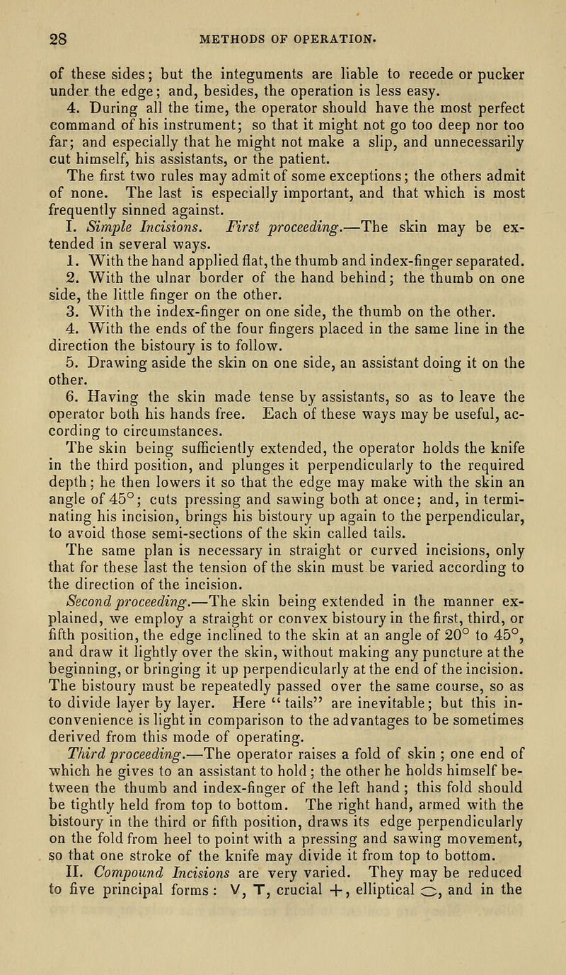 of these sides; but the integuments are liable to recede or pucker under the edge; and, besides, the operation is less easy. 4. During all the time, the operator should have the most perfect command of his instrument; so that it might not go too deep nor too far; and especially that he might not make a slip, and unnecessarily cut himself, his assistants, or the patient. The first two rules may admit of some exceptions; the others admit of none. The last is especially important, and that which is most frequently sinned against. I. Simple Incisions. First proceeding.—The skin may be ex- tended in several ways. 1. With the hand applied flat, the thumb and index-finger separated. 2. With the ulnar border of the hand behind; the thumb on one side, the little finger on the other. 3. With the index-finger on one side, the thumb on the other. 4. With the ends of the four fingers placed in the same line in the direction the bistoury is to follow. 5. Drawing aside the skin on one side, an assistant doing it on the other. 6. Having the skin made tense by assistants, so as to leave the operator both his hands free. Each of these ways may be useful, ac- cording to circumstances. The skin being sufficiently extended, the operator holds the knife in the third position, and plunges it perpendicularly to the required depth; he then lowers it so that the edge may make with the skin an angle of 45°; cuts pressing and sawing both at once; and, in termi- nating his incision, brings his bistoury up again to the perpendicular, to avoid those semi-sections of the skin called tails. The same plan is necessary in straight or curved incisions, only that for these last the tension of the skin must be varied according to the direction of the incision. Second proceeding.—The skin being extended in the manner ex- plained, we employ a straight or convex bistoury in the first, third, or fifth position, the edge inclined to the skin at an angle of 20° to 45°, and draw it lightly over the skin, without making any puncture at the beginning, or bringing it up perpendicularly at the end of the incision. The bistoury must be repeatedly passed over the same course, so as to divide layer by layer. Here tails are inevitable; but this in- convenience is light in comparison to the advantages to be sometimes derived from this mode of operating. Third proceeding.—The operator raises a fold of skin ; one end of which he gives to an assistant to hold ; the other he holds himself be- tween the thumb and index-finger of the left hand ; this fold should be tightly held from top to bottom. The right hand, armed with the bistoury in the third or fifth position, draws its edge perpendicularly on the fold from heel to point with a pressing and sawing movement, so that one stroke of the knife may divide it from top to bottom. n. Compound Incisions are very varied. They may be reduced to five principal forms : V, T, crucial 4-, elliptical o, and in the