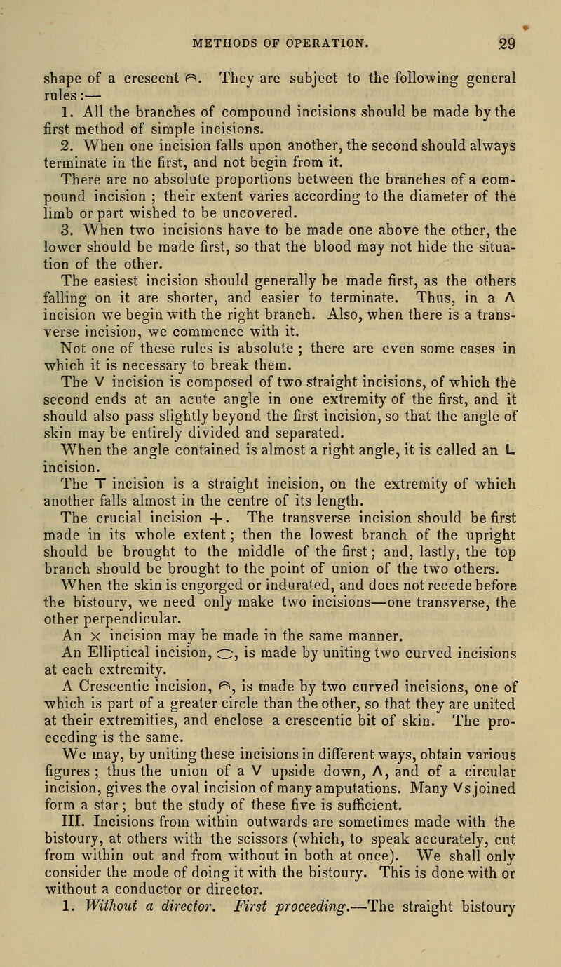 shape of a crescent P*. They are subject to the following general rules:— 1. All the branches of compound incisions should be made by the first method of simple incisions. 2. When one incision falls upon another, the second should always terminate in the first, and not begin from it. There are no absolute proportions between the branches of a com- pound incision ; their extent varies according to the diameter of the limb or part wished to be uncovered. 3. When two incisions have to be made one above the other, the lower should be made first, so that the blood may not hide the situa- tion of the other. The easiest incision should generally be made first, as the others falling on it are shorter, and easier to terminate. Thus, in a A incision we begin with the right branch. Also, when there is a trans- verse incision, we commence with it. Not one of these rules is absolute ; there are even some cases in which it is necessary to break them. The V incision is composed of two straight incisions, of which the second ends at an acute angle in one extremity of the first, and it should also pass slightly beyond the first incision, so that the angle of skin may be entirely divided and separated. When the angle contained is almost a right angle, it is called an L incision. The T incision is a straight incision, on the extremity of which another falls almost in the centre of its length. The crucial incision +. The transverse incision should be first made in its whole extent; then the lowest branch of the upright should be brought to the middle of the first; and, lastly, the top branch should be brought to the point of union of the two others. When the skin is engorged or indurated, and does not recede before the bistoury, we need only make two incisions—one transverse, the other perpendicular. An X incision may be made in the same manner. An Elliptical incision, o, is made by uniting two curved incisions at each extremity. A Crescentic incision, P>, is made by two curved incisions, one of which is part of a greater circle than the other, so that they are united at their extremities, and enclose a crescentic bit of skin. The pro- ceeding is the same. We may, by uniting these incisions in different ways, obtain various figures ; thus the union of a V upside down. A, and of a circular incision, gives the oval incision of many amputations. Many Vs joined form a star; but the study of these five is suflEicient. III. Incisions from within outwards are sometimes made with the bistoury, at others with the scissors (which, to speak accurately, cut from within out and from without in both at once). We shall only consider the mode of doing it with the bistoury. This is done with or without a conductor or director. 1. Without a director. First proceeding.—The straight bistoury
