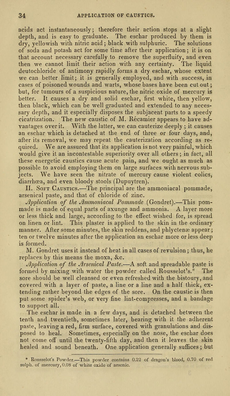 acids act instantaneously; therefore their action stops at a slight depth, and is easy to graduate. The eschar produced by them is dry, yellowish with nitric acid; black with sulphuric. The solutions of soda and potash act for some time after their application; it is on that account necessary carefully to remove the superfluity, and even then we cannot limit their action with any certainty. The liquid deutochloride of antimony rapidly forms a dry eschar, whose extent we can better limit; it is generally employed, and with success, in cases of poisoned wounds and warts, whose bases have been cutout; but, for tumours of a suspicious nature, the nitric oxide of mercury is better. It causes a dry and solid eschar, first white, then yellow, then black, which can be well graduated and extended to any neces- sary depth, and it especially disposes the subjacent parts to a speedy cicatrization. The new caustic of M. Recamier appears to have ad- vantages over it. With the latter, we can cauterize deeply ; it causes an eschar which is detached at the end of three or four days, and, after its removal, we may repeat the cauterization according as re- quired. We are assured that its application is not very painful, which would give it an incontestable superiority over all others; in fact, all these energetic caustics cause acute pain, and we ought as much as possible to avoid employing them on large surfaces with nervous sub- jects. We have seen the nitrate of mercury cause violent colics, diarrhoea, and even bloody stools (Dupuytren). II. Soft Caustics.—The principal are the ammoniacal pommade, arsenical paste, and that of chloride of zinc. Jipplication of the Ammoniacal Pommade (Gondret).—This pom- made is made of equal parts of axunge and ammonia. A layer more or less thick and large, according to the effect wished for, is spread on linen or lint. This plaster is applied to the skin in the ordinary' manner. After some minutes, the skin reddens, and phlyctence appear; ten or twelve minutes after the application an eschar more or less deep is formed. M. Gondret uses it instead of heat in all cases of revulsion; thus, he replaces by this means the moxa, &c. Jipplication of the Arsenical Paste.—A soft and spreadable paste is formed by mixing with water the powder called Rousselot's.* The sore should be well cleansed or even refreshed with the bistoury, and covered with a layer of paste, a line or a line and a half thick, ex- tending rather beyond the edges of the sore. On the caustic is then put some spider's web, or very fine lint-compresses, and a bandage to support all. The eschar is made in a few days, and is detached between the tenth and twentieth, sometimes later, bearing with it the adherent paste, leaving a red, firm surface, covered with granulations and dis- posed to heal. Sometimes, especially on the nose, the eschar does not come ofi' until the twenty-fifth day, and then it leaves the skin healed and sound beneath. One application generally suffices; but * Rousselot's Powder.—This powder contains 0.22 of dragon's blood, 0.70 of red sulph. of mercury, 0.08 of white oxide of arsenic.