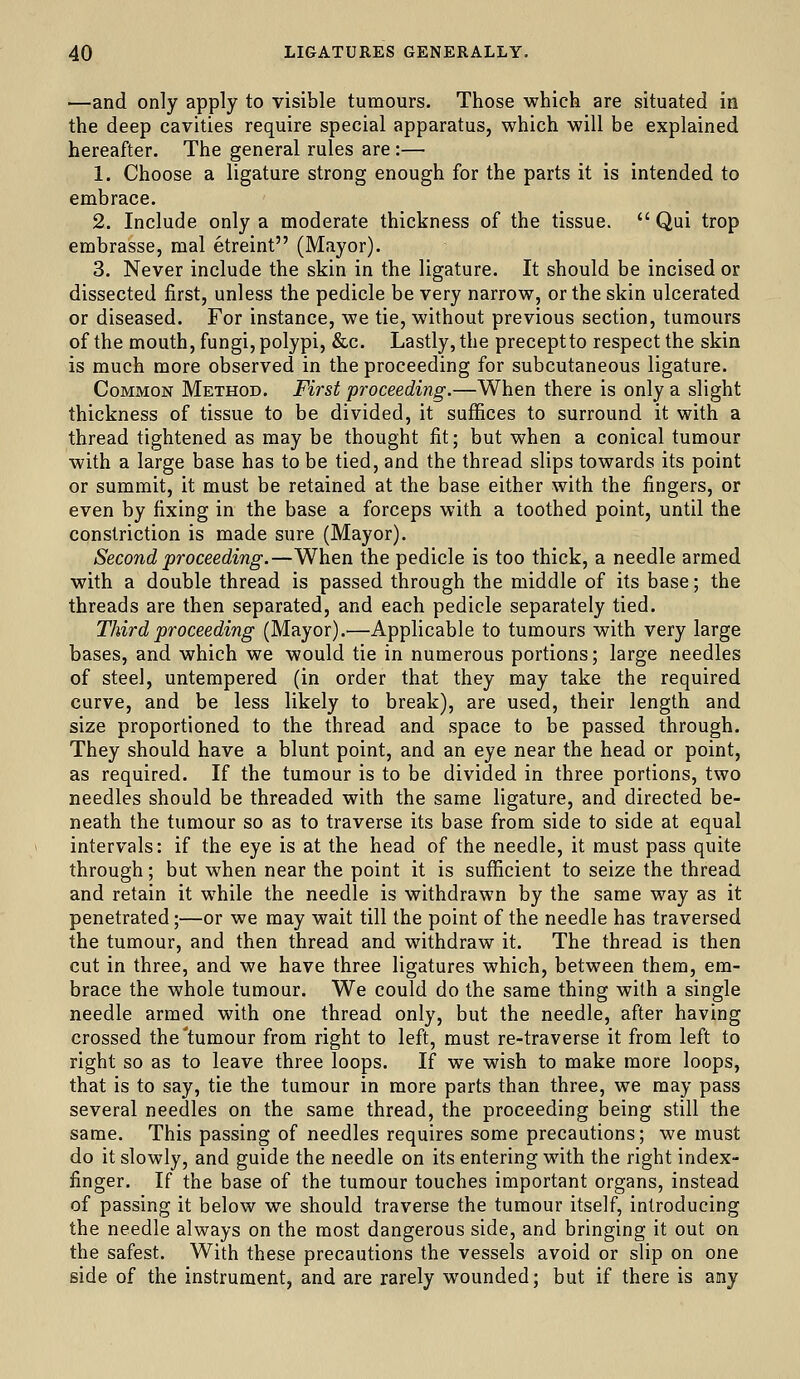 —and only apply to visible tumours. Those which are situated in the deep cavities require special apparatus, which will be explained hereafter. The general rules are :— 1. Choose a ligature strong enough for the parts it is intended to embrace. 2. Include only a moderate thickness of the tissue.  Qui trop embrasse, mal etreint (Mayor). 3. Never include the skin in the ligature. It should be incised or dissected first, unless the pedicle be very narrow, or the skin ulcerated or diseased. For instance, we tie, without previous section, tumours of the mouth, fungi, polypi, &c. Lastly, the preceptto respect the skin is much more observed in the proceeding for subcutaneous ligature. Common Method. First proceeding.—When there is only a slight thickness of tissue to be divided, it suffices to surround it with a thread tightened as may be thought fit; but when a conical tumour with a large base has to be tied, and the thread slips towards its point or summit, it must be retained at the base either with the fingers, or even by fixing in the base a forceps with a toothed point, until the constriction is made sure (Mayor). Second proceeding.—When the pedicle is too thick, a needle armed with a double thread is passed through the middle of its base; the threads are then separated, and each pedicle separately tied. Third proceeding (Mayor).—Applicable to tumours with very large bases, and which we would tie in numerous portions; large needles of steel, untempered (in order that they may take the required curve, and be less likely to break), are used, their length and size proportioned to the thread and space to be passed through. They should have a blunt point, and an eye near the head or point, as required. If the tumour is to be divided in three portions, two needles should be threaded with the same ligature, and directed be- neath the tumour so as to traverse its base from side to side at equal intervals: if the eye is at the head of the needle, it must pass quite through; but when near the point it is sufficient to seize the thread and retain it while the needle is withdrawn by the same way as it penetrated;—or we may wait till the point of the needle has traversed the tumour, and then thread and withdraw it. The thread is then cut in three, and we have three ligatures which, between them, em- brace the whole tumour. We could do the same thing with a single needle armed with one thread only, but the needle, after having crossed the'tumour from right to left, must re-traverse it from left to right so as to leave three loops. If we wish to make more loops, that is to say, tie the tumour in more parts than three, we may pass several needles on the same thread, the proceeding being still the same. This passing of needles requires some precautions; we must do it slowly, and guide the needle on its entering with the right index- finger. If the base of the tumour touches important organs, instead of passing it below we should traverse the tumour itself, introducing the needle always on the most dangerous side, and bringing it out on the safest. With these precautions the vessels avoid or slip on one side of the instrument, and are rarely wounded; but if there is any