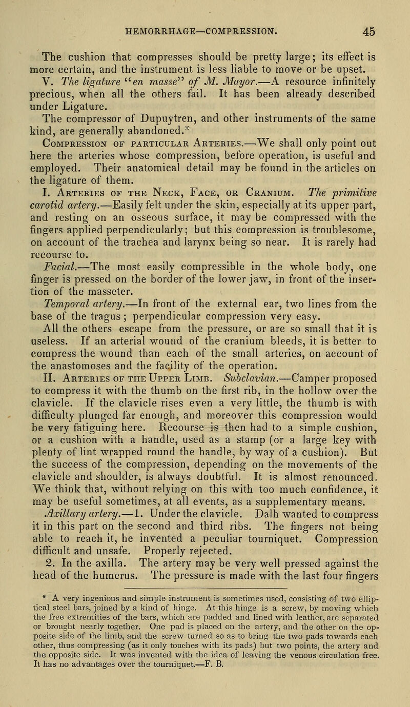 The cushion that compresses should be pretty large; its effect is more certain, and the instrument is less liable to move or be upset. V. The ligature era masse'''' of M. Mayor.—A resource infinitely precious, when all the others fail. It has been already described under Ligature. The compressor of Dupuytren, and other instruments of the same kind, are generally abandoned.* Compression of particular Arteries.—^We shall only point out here the arteries whose compression, before operation, is useful and employed. Their anatomical detail may be found in the articles on the ligature of them. I. Arteries of the Neck, Face, or Cranium. The primitive carotid artery.—Easily felt under the skin, especially at its upper part, and resting on an osseous surface, it may be compressed with the fingers applied perpendicularly; but this compression is troublesome, on account of the trachea and larynx being so near. It is rarely had recourse to. Facial.—The most easily compressible in the whole body, one finger is pressed on the border of the lower jaw, in front of the inser- tion of the masseter. Temporal artery.—In front of the external ear, two lines from the base of the tragus; perpendicular compression very easy. All the others escape from the pressure, or are so small that it is useless. If an arterial wound of the cranium bleeds, it is better to compress the wound than each of the small arteries, on account of the anastomoses and the facility of the operation. II. Arteries of the Upper Limb. Subclavian.—Camper proposed to compress it with the thumb on the first rib, in the hollow over the clavicle. If the clavicle rises even a very little, the thumb is with difficulty plunged far enough, and moreover this compression would be very fatiguing here. Recourse is then had to a simple cushion, or a cushion with a handle, used as a stamp (or a large key with plenty of lint wrapped round the handle, by way of a cushion). But the success of the compression, depending on the movements of the clavicle and shoulder, is always doubtful. It is almost renounced. We think that, without relying on this with too much confidence, it may be useful sometimes, at all events, as a supplementary means. Axillary artery.—1. Under the clavicle. Dalh wanted to compress it in this part on the second and third ribs. The fingers not being able to reach it, he invented a peculiar tourniquet. Compression diflScult and unsafe. Properly rejected. 2. In the axilla. The artery may be very well pressed against the head of the humerus. The pressure is made with the last four fingers * A very ingenious and simple instrument is sometimes used, consisting of two ellip- tical steel bars, joined by a kind of hinge. At this hinge is a screw, by moving which the free extremities of the bars, which are padded and lined M'ith leather, are separated or brought nearly together. One pad is placed on the artery, and the other on the op- posite side of the limb, and the screw turned so as to bring the two pads towards each other, thus compressing (as it only touches with its pads) but two points, the artery and the opposite side. It was invented with the idea of leaving the venous circulation free. It has no advantages over the tourniquet.—F. B.