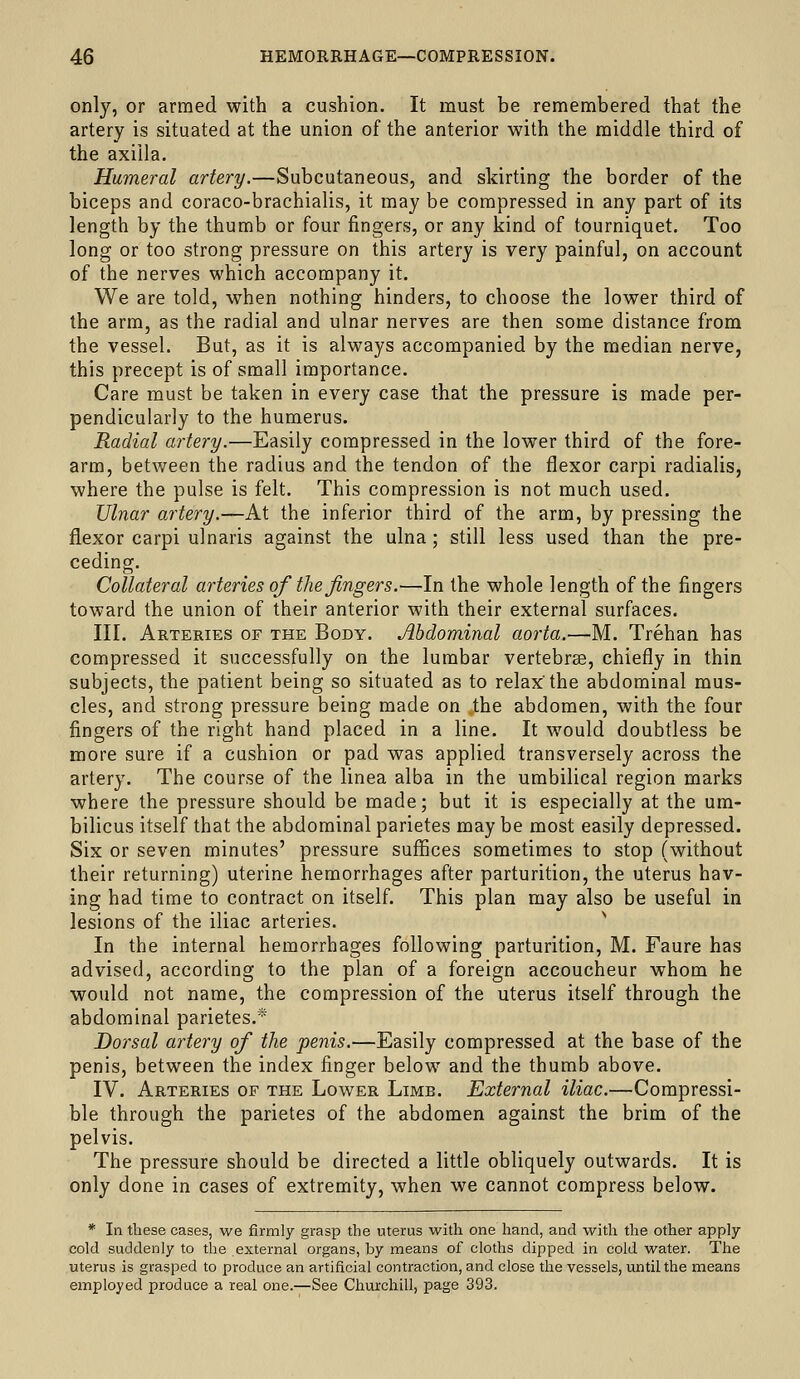 only, or armed with a cushion. It must be remembered that the artery is situated at the union of the anterior with the middle third of the axilla. Humeral artery.—Subcutaneous, and skirting the border of the biceps and coraco-brachialis, it may be compressed in any part of its length by the thumb or four fingers, or any kind of tourniquet. Too long or too strong pressure on this artery is very painful, on account of the nerves which accompany it. We are told, when nothing hinders, to choose the lower third of the arm, as the radial and ulnar nerves are then some distance from the vessel. But, as it is always accompanied by the median nerve, this precept is of small importance. Care must be taken in every case that the pressure is made per- pendicularly to the humerus. Radial artery.—Easily compressed in the lower third of the fore- arm, between the radius and the tendon of the flexor carpi radialis, where the pulse is felt. This compression is not much used. Ulnar artery.—At the inferior third of the arm, by pressing the flexor carpi ulnaris against the ulna; still less used than the pre- ceding. Collateral arteries of the fingers.—In the whole length of the fingers toward the union of their anterior with their external surfaces. III. Arteries of the Body. Abdominal aorta.—M. Trehan has compressed it successfully on the lumbar vertebrse, chiefly in thin subjects, the patient being so situated as to relax'the abdominal mus- cles, and strong pressure being made on the abdomen, with the four fingers of the right hand placed in a line. It would doubtless be more sure if a cushion or pad was applied transversely across the artery. The course of the linea alba in the umbilical region marks where the pressure should be made; but it is especially at the um- bilicus itself that the abdominal parietes may be most easily depressed. Six or seven minutes' pressure suffices sometimes to stop (without their returning) uterine hemorrhages after parturition, the uterus hav- ing had time to contract on itself. This plan may also be useful in lesions of the iliac arteries. In the internal hemorrhages following parturition, M. Faure has advised, according to the plan of a foreign accoucheur whom he would not name, the compression of the uterus itself through the abdominal parietes.* Dorsal artery of the penis.—Easily compressed at the base of the penis, between the index finger below and the thumb above. IV. Arteries of the Lower Limb. External iliac.—Compressi- ble through the parietes of the abdomen against the brim of the pelvis. The pressure should be directed a little obliquely outwards. It is only done in cases of extremity, when we cannot compress below. * In these cases, we firmly grasp the uterus with one hand, and with the other apply cold suddenly to the external organs, by means of cloths dipped in cold water. The uterus is grasped to produce an artificial contraction, and close the vessels, until the means employed produce a real one.—See Churchill, page 393.