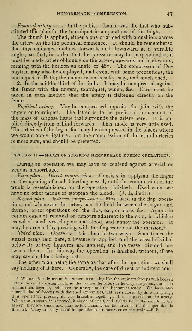 Femoral artery.—1. On the pubis. Louis was the first who sub- stituted this plan for the tourniquet in amputations of the thigh. The thumb is applied, either alone or armed with a cushion, across the artery on the ilio pectineal eminence. It should be remembered that this eminence inclines forwards and downward at a variable angle; so that, in order that the pressure maybe perpendicular, it must be made rather obliquely on the artery, upwards and backwards, forming with the horizon an angle of 45°. The compressor of Du- puytren may also be employed, and even, with some precautions, the tourniquet of Petit; the compression is safe, easy, and much used. 2. In the middle third of the limb. It maybe compressed against the femur with the fingers, tourniquet, winch, &c. Care must be taken in each method that the artery is flattened directly on the femur. Popliteal artery.—May be compressed opposite the joint with the fingers or tourniquet. The latter is to be preferred, on account of the mass of adipose tissue that surrounds the artery here. It is ap- plied directly from behind forwards. This mode is very little used. The arteries of the leg or foot may be compressed in the places where we would apply ligature ; but the compression of the crural arteries is more sure, and should be preferred. SECTION II. MODES OF STOPPING HEMORRHAGE DURING OPERATIONS. During an operation we may have to contend against arterial or venous hemorrhage. First plan. Direct compression,—Consists in applying the finger on the opening of each bleeding vessel, until the compression of the trunk is re-established, or the operation finished. Used when we have no other means of stopping the blood. (J. L. Petit.) Second plan. Indirect compression.—Most used in the flap opera- tion, and whenever the artery can be held between the finger and thumb; or for operations on the lips, ear, or nose, &c. Again, in certain cases of removal of tumours adherent to the skin, in which a crowd of small vessels pour out blood, and annoy the operator. It may be arrested by pressing with the fingers around the incision.* Third pla7i. Ligature.—It is done in two ways. Sometimes the vessel being laid bare, a ligature is apphed, and the vessel divided below it; or two ligatures are applied, and the vessel divided be- tween them. In this way the operation is finished, without, if we may say so, blood being lost. The other plan being the same as that after the operation, we shall say nothing of it here. Generally, the care of direct or indirect com- * We occasionally use an instrument something like the ordinary forceps M'ith booked extremities and a spring catch, so that, when the artery is held by the points, the catch retains them together, and closes the artery until the ligature is ready. We have also a small kind of forceps ■with flattened extremities, that rests closed by its own spring; it is opened 'by pressing its two branches together, and is so placed on the artery. When the pressure is removed, it closes of itself, and tightly holds the mouth of the artery; they are small, and may be left hanging on the arteries till the operation is finished. They are very useful in operations on tumours or on tlie scalp.—F. B.