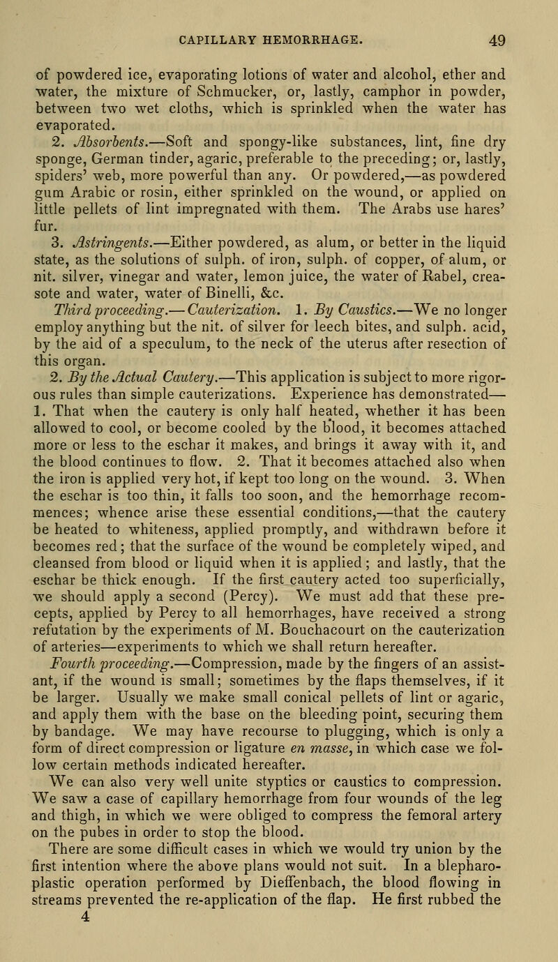 of powdered ice, evaporating lotions of water and alcohol, ether and water, the mixture of Schmucker, or, lastly, camphor in powder, between two wet cloths, which is sprinkled when the water has evaporated. 2. Absorbents.—Soft and spongy-like substances, lint, fine dry sponge, German tinder, agaric, preferable to the preceding; or, lastly, spiders' web, more powerful than any. Or powdered,—as powdered gum Arabic or rosin, either sprinkled on the wound, or applied on little pellets of lint impregnated with them. The Arabs use hares' fur. 3. Astringents.—Either powdered, as alum, or better in the liquid state, as the solutions of sulph. of iron, sulph. of copper, of alum, or nit. silver, vinegar and water, lemon juice, the water of Rabel, crea- sote and water, water of Binelli, &c. Third proceeding.— Cauterization. 1. By Caustics.—We no longer employ anything but the nit. of silver for leech bites, and sulph. acid, by the aid of a speculum, to the neck of the uterus after resection of this organ. 2. By the Actual Cautery.—This application is subject to more rigor- ous rules than simple cauterizations. Experience has demonstrated— 1. That when the cautery is only half heated, whether it has been allowed to cool, or become cooled by the blood, it becomes attached more or less to the eschar it makes, and brings it away with it, and the blood continues to flow. 2. That it becomes attached also when the iron is applied very hot, if kept too long on the wound. 3. When the eschar is too thin, it falls too soon, and the hemorrhage recom- mences; whence arise these essential conditions,—that the cautery be heated to whiteness, applied promptly, and withdrawn before it becomes red; that the surface of the wound be completely wiped, and cleansed from blood or liquid when it is applied; and lastly, that the eschar be thick enough. If the first cautery acted too superficially, we should apply a second (Percy). We must add that these pre- cepts, applied by Percy to all hemorrhages, have received a strong refutation by the experiments of M. Bouchacourt on the cauterization of arteries—experiments to which we shall return hereafter. Fourth i^roceeding.—Compression, made by the fingers of an assist- ant, if the wound is small; sometimes by the flaps themselves, if it be larger. Usually we make small conical pellets of lint or agaric, and apply them with the base on the bleeding point, securing them by bandage. We may have recourse to plugging, which is only a form of direct compression or ligature en masse, in which case we fol- low certain methods indicated hereafter. We can also very well unite styptics or caustics to compression. We saw a case of capillary hemorrhage from four wounds of the leg and thigh, in which we were obliged to compress the femoral artery on the pubes in order to stop the blood. There are some difficult cases in which we would try union by the first intention where the above plans would not suit. In a blepharo- plastic operation performed by DieflTenbach, the blood flowing in streams prevented the re-application of the flap. He first rubbed the 4