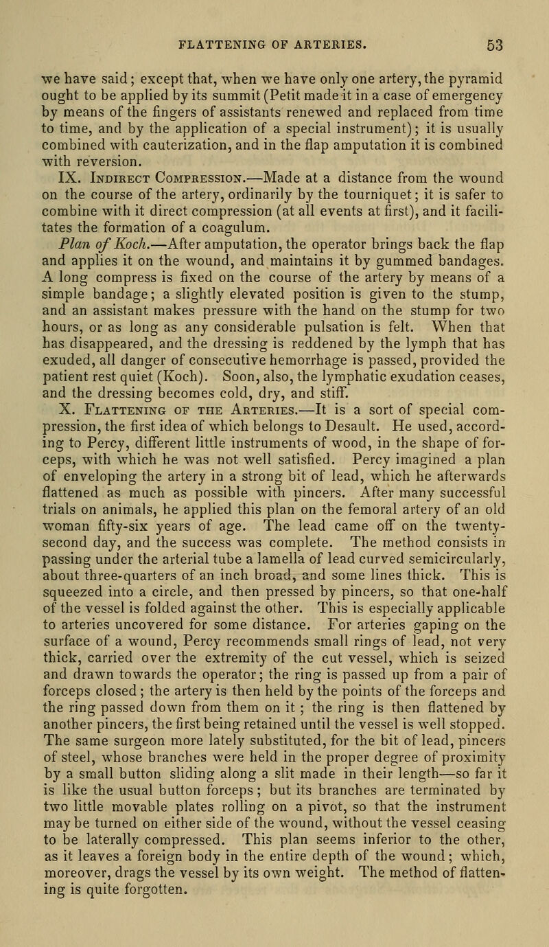 •we have said; except that, when we have only one artery, the pyramid ought to be applied by its summit (Petit made it in a case of emergency by means of the fingers of assistants renewed and replaced from time to time, and by the application of a special instrument); it is usually combined with cauterization, and in the flap amputation it is combined with reversion. IX. Indirect Compression.—Made at a distance from the wound on the course of the artery, ordinarily by the tourniquet; it is safer to combine with it direct compression (at all events at first), and it facili- tates the formation of a coagulum. Plan of Koch.—After amputation, the operator brings back the flap and applies it on the wound, and maintains it by gummed bandages. A long compress is fixed on the course of the artery by means of a simple bandage; a slightly elevated position is given to the stump, and an assistant makes pressure with the hand on the stump for two hours, or as long as any considerable pulsation is felt. When that has disappeared, and the dressing is reddened by the lymph that has exuded, all danger of consecutive hemorrhage is passed, provided the patient rest quiet (Koch). Soon, also, the lymphatic exudation ceases, and the dressing becomes cold, dry, and stiff*. X. Flattening of the Arteries.—It is a sort of special com- pression, the first idea of which belongs to Desault. He used, accord- ing to Percy, diflferent little instruments of wood, in the shape of for- ceps, with which he was not well satisfied. Percy imagined a plan of enveloping the artery in a strong bit of lead, which he afterwards flattened as much as possible with pincers. After many successful trials on animals, he applied this plan on the femoral artery of an old woman fifty-six years of age. The lead came oflT on the twenty- second day, and the success was complete. The method consists in passing under the arterial tube a lamella of lead curved semicircularly, about three-quarters of an inch broad, and some lines thick. This is squeezed into a circle, and then pressed by pincers, so that one-half of the vessel is folded against the other. This is especially applicable to arteries uncovered for some distance. For arteries gaping on the surface of a wound, Percy recommends small rings of lead, not very thick, carried over the extremity of the cut vessel, which is seized and drawn towards the operator; the ring is passed up from a pair of forceps closed ; the artery is then held by the points of the forceps and the ring passed down from them on it ; the ring is then flattened by another pincers, the first being retained until the vessel is well stopped. The same surgeon more lately substituted, for the bit of lead, pincers of steel, whose branches were held in the proper degree of proximity by a small button sliding along a slit made in their length—so far it is like the usual button forceps; but its branches are terminated by two little movable plates rolling on a pivot, so that the instrument maybe turned on either side of the wound, without the vessel ceasing to be laterally compressed. This plan seems inferior to the other, as it leaves a foreign body in the entire depth of the wound; which, moreover, drags the vessel by its own weight. The method of flatten- ing is quite forgotten.