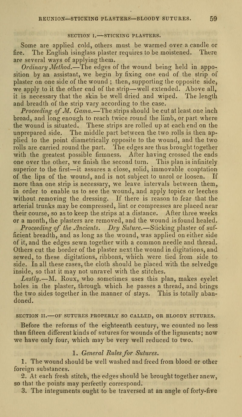 SECTION 1. STICKING PLASTERS. Some are applied cold, others must be warmed over a candle or fire. The English isinglass plaster requires to be moistened. There are several ways of applying them. Ordinary Method.—The edges of the wound being held in appo- sition by an assistant, we begin by fixing one end of the strip of plaster on one side of the wound ; then, supporting the opposite side, we apply to it the other end of the strip—well extended. Above all, it is necessary that the skin be well dried and wiped. The length and breadth of the strip vary according to the case. Proceeding of M. Gama.—The strips should be cut at least one inch broad, and long enough to reach twice round the limb, or part where the wound is situated. These strips are rolled up at each end on the unprepared side. The middle part between the two rolls is then ap- plied to the point diametrically opposite to the wound, and the two rolls are carried round the part. The edges are thus brought together with the greatest possible firmness. After having crossed the ends one over the other, we finish the second turn. This plan is infinitely superior to the first—it assures a close, solid, immovable coaptation of the lips of the wound, and is not subject to unrol or loosen. If more than one strip is necessary, we leave intervals between them, in order to enable us to see the wound, and apply topics or leeches without removing the dressing. If there is reason to fear that the arterial trunks may be compressed, lint or compresses are placed near their course, so as to keep the strips at a distance. After three weeks or a month, the plasters are removed, and the wound is found healed. Proceeding of the Ancients. Dry Suture.—Sticking plaster of suf- ficient breadth, and as long as the wound, was applied on either side of it, and the edges sewn together with a common needle and thread. Others cut the border of the plaster next the wound in digitations, and sewed, to these digitations, ribbons, which were tied from side to side. In all these cases, the cloth should be placed with the selvedge inside, so that it may not unravel with the stitches. Lastly.—M. Roux, who sometimes uses this plan, makes eyelet holes in the plaster, through which he passes a thread, and brings the two sides together in the manner of stays. This is totally aban- doned. SECTION 11. OF SUTURES PROPERLY SO CALLED, OR BLOODY SUTURES. Before the reforms of the eighteenth century, we counted no less than fifteen different kinds of sutures for wounds of the ligaments; now we have only four, which may be very well reduced to two. 1. General Rules for Sutures. 1. The wound should be well washed and freed from blood or other foreign substances. 2. At each fresh stitch, the edges should be brought together anew, so that the points may perfectly correspond. 3. The integuments ought to be traversed at an angle of forty-five