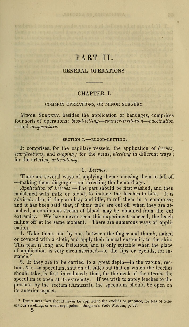 PAET II. GENERAL OPERATIONS. CHAPTER I. COMMON OPERATIONS, OR MINOR SURGERY. Minor Surgery, besides the application of bandages, comprises four sorts of operations : blood-letting—counter-irritation—vaccination —and acupuncture. SECTION I. BLOOD-LETTING. It comprises, for the capillary vessels, the application of leeches^ scarifications^ and cupping; for the veins, bleeding in different ways; for the arteries, arteriotomy. 1. Leeches. There are several ways of applying them : causing them to fall off —making them disgorge—and arresting the hemorrhage. Application of Leeches.—The part should be first washed, and then moistened with milk or blood, to induce the leeches to bite. It is advised, also, if they are lazy and idle, to roll them in a compress; and it has been said that, if their tails are cut off when they are at- tached, a continuous stream of blood may be obtained from the cut extremity. We have never seen this experiment succeed, the leech falling off at the same moment. There are numerous ways of appli- cation. 1. Take them, one by one, between the finger and thumb, naked or covered with a cloth, and apply their buccal extremity to the skin. This plan is long and fastidious, and is only suitable when the place of application is very circumscribed^—to the lips or eyelids, for in- stance.* 2. If they are to be carried to a great depth—in the vagina, rec- tum, &c.—a speculum, shut on all sides but that on which the leeches should take, is first introduced; thus, for the neck of the uterus, the speculum is open at its extremity. If we wish to apply leeches to the prostate by the rectum (Amussat), the speculum should be open on its anterior aspect. * Druitt says they should never be applied to the eyelids or prepuce, for fear of oede- matous swelling, or even erysipelas.—Surgeon's Vade Mecum, p. 38.