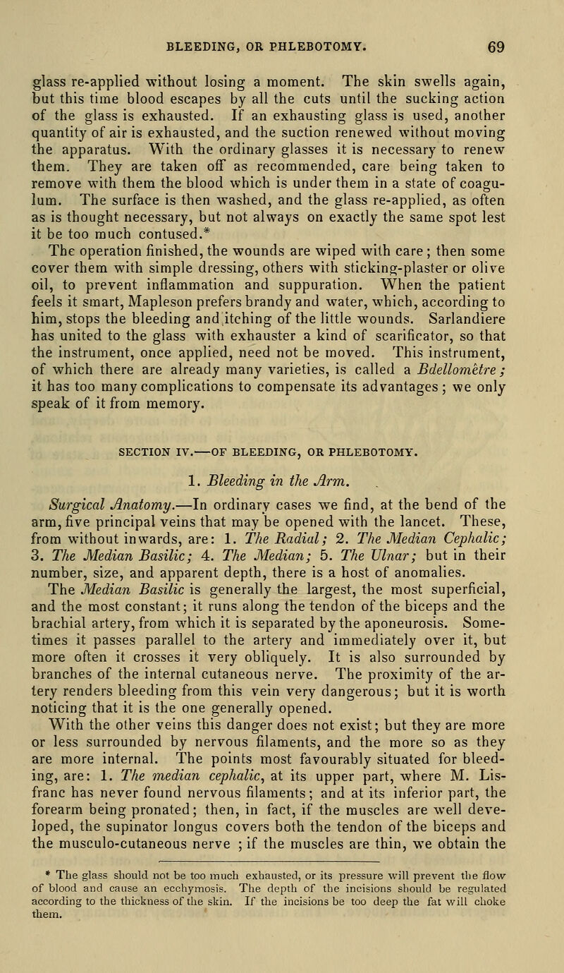 glass re-applied without losing a moment. The skin swells again, but this time blood escapes by all the cuts until the sucking action of the glass is exhausted. If an exhausting glass is used, another quantity of air is exhausted, and the suction renewed without moving the apparatus. With the ordinary glasses it is necessary to renew them. They are taken off as recommended, care being taken to remove with them the blood which is under them in a state of coagu- lum. The surface is then washed, and the glass re-applied, as often as is thought necessary, but not always on exactly the same spot lest it be too much contused.* The operation finished, the wounds are wiped with care ; then some cover them with simple dressing, others with sticking-plaster or olive oil, to prevent inflammation and suppuration. When the patient feels it smart, Mapleson prefers brandy and water, which, according to him, stops the bleeding and itching of the little wounds. Sarlandiere has united to the glass with exhauster a kind of scarificator, so that the instrument, once applied, need not be moved. This instrument, of which there are already many varieties, is called a Bdellometre ; it has too many complications to compensate its advantages; we only speak of it from memory. SECTION IV.—OF BLEEDING, OR PHLEBOTOMY. 1. Bleeding in the Arm. Surgical Anatomy.—In ordinary cases we find, at the bend of the arm, five principal veins that may be opened with the lancet. These, from without inwards, are: 1. The Radial; 2. The Median Cephalic; 3. The Median Basilic; 4. The Median; 5. The Ulnar; but in their number, size, and apparent depth, there is a host of anomalies. The Median Basilic is generally the largest, the most superficial, and the most constant; it runs along the tendon of the biceps and the brachial artery, from which it is separated by the aponeurosis. Some- times it passes parallel to the artery and immediately over it, but more often it crosses it very obliquely. It is also surrounded by branches of the internal cutaneous nerve. The proximity of the ar- tery renders bleeding from this vein very dangerous; but it is worth noticing that it is the one generally opened. With the other veins this danger does not exist; but they are more or less surrounded by nervous filaments, and the more so as they are more internal. The points most favourably situated for bleed- ing, are: 1. The median cephalic, at its upper part, where M. Lis- franc has never found nervous filaments; and at its inferior part, the forearm being pronated; then, in fact, if the muscles are well deve- loped, the supinator longus covers both the tendon of the biceps and the musculo-cutaneous nerve ; if the muscles are thin, we obtain the * The glass should not be too much exhausted, or its pressure will prevent the flow of blood and cause an ecchymosis. The depth of the incisions should be regulated according to the thickness of the skin. If the incisions be too deep the fat wilL choke them.
