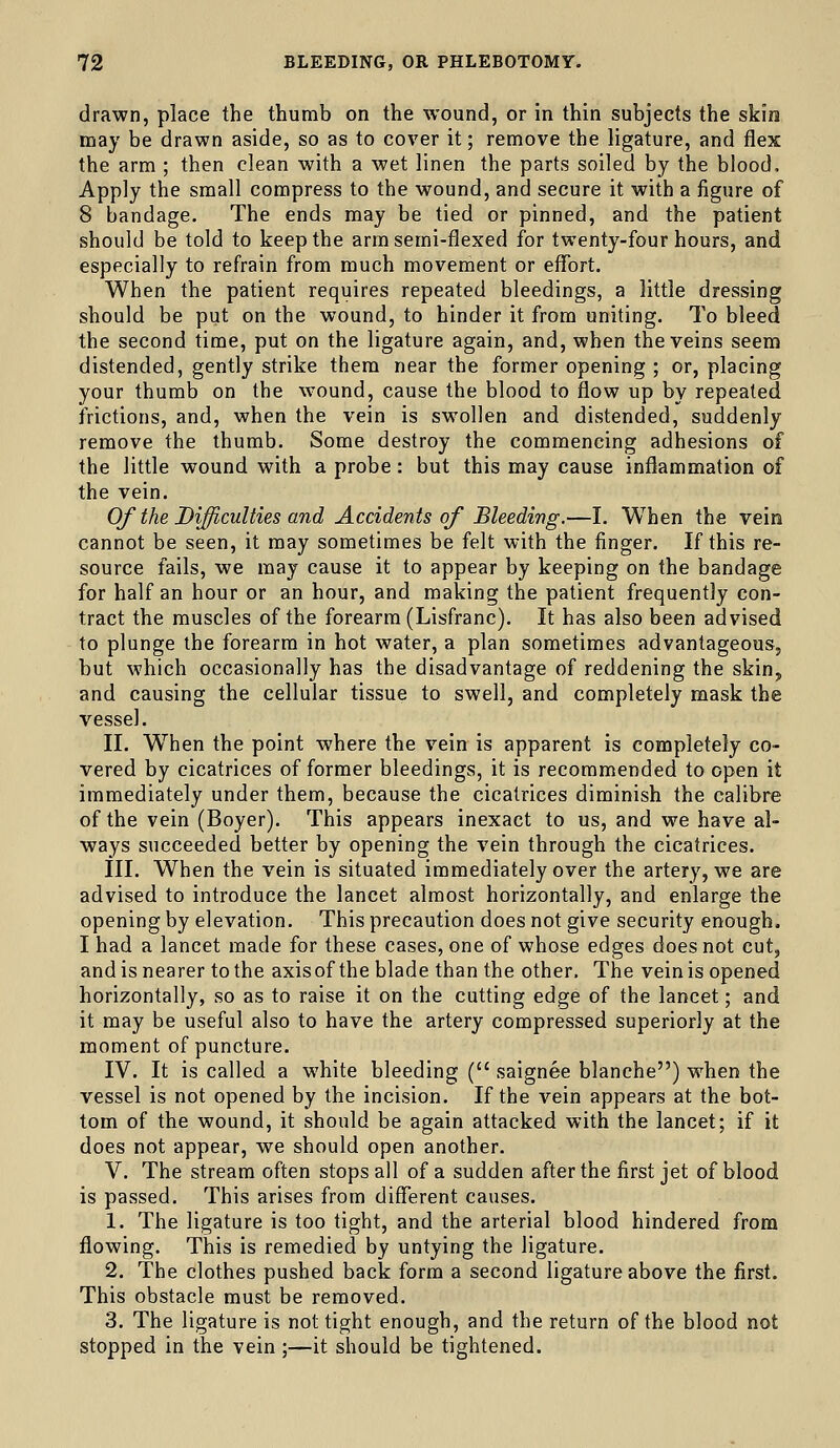 drawn, place the thumb on the wound, or in thin subjects the skin may be drawn aside, so as to cover it; remove the ligature, and flex the arm ; then clean with a wet linen the parts soiled by the blood. Apply the small compress to the wound, and secure it with a figure of 8 bandage. The ends may be tied or pinned, and the patient should be told to keep the arm semi-flexed for twenty-four hours, and especially to refrain from much movement or effort. When the patient requires repeated bleedings, a little dressing should be put on the wound, to hinder it from uniting. To bleed the second time, put on the ligature again, and, when the veins seem distended, gently strike them near the former opening ; or, placing your thumb on the wound, cause the blood to flow up by repeated frictions, and, when the vein is swollen and distended, suddenly remove the thumb. Some destroy the commencing adhesions of the little wound with a probe: but this may cause inflammation of the vein. Of the Difficulties and Accidents of Bleeding.—I. When the vein cannot be seen, it may sometimes be felt with the finger. If this re- source fails, we may cause it to appear by keeping on the bandage for half an hour or an hour, and making the patient frequently con- tract the muscles of the forearm (Lisfranc). It has also been advised to plunge the forearm in hot water, a plan sometimes advantageous, but which occasionally has the disadvantage of reddening the skin, and causing the cellular tissue to swell, and completely mask the vessel. II. W^hen the point where the vein is apparent is completely co- vered by cicatrices of former bleedings, it is recommended to open it immediately under them, because the cicatrices diminish the calibre of the vein (Boyer). This appears inexact to us, and we have al- ways succeeded better by opening the vein through the cicatrices. III. When the vein is situated immediately over the artery, we are advised to introduce the lancet almost horizontally, and enlarge the opening by elevation. This precaution does not give security enough. I had a lancet made for these cases, one of whose edges does not cut, and is nearer to the axisof the blade than the other. The vein is opened horizontally, so as to raise it on the cutting edge of the lancet; and it may be useful also to have the artery compressed superiorly at the moment of puncture. IV. It is called a white bleeding ( saignee blanche) when the vessel is not opened by the incision. If the vein appears at the bot- tom of the wound, it should be again attacked with the lancet; if it does not appear, we should open another. V. The stream often stops all of a sudden after the first jet of blood is passed. This arises from diflferent causes. 1. The ligature is too tight, and the arterial blood hindered from flowing. This is remedied by untying the ligature. 2. The clothes pushed back form a second ligature above the first. This obstacle must be removed. 3. The ligature is not tight enough, and the return of the blood not stopped in the vein ;—it should be tightened.