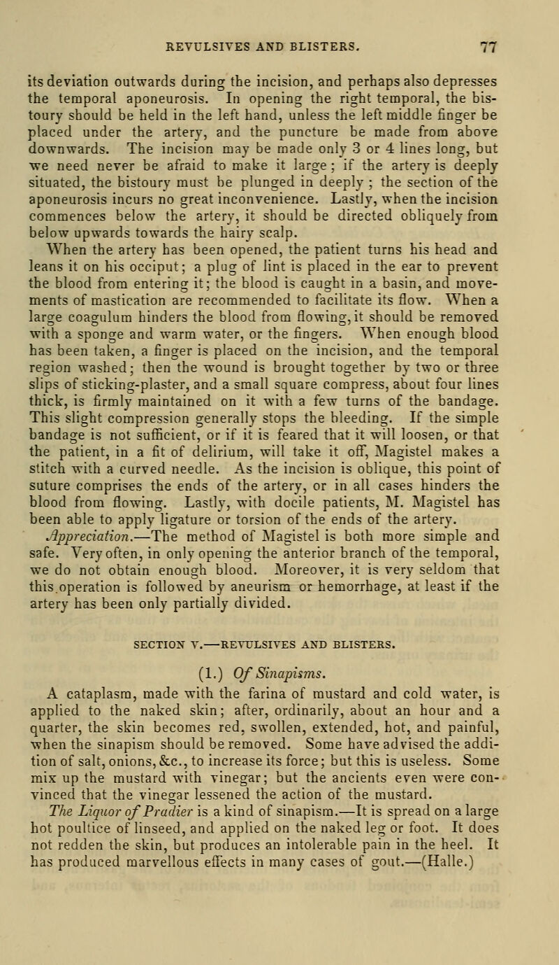 its deviation outwards during the incision, and perhaps also depresses the temporal aponeurosis. In opening the right temporal, the bis- toury should be held in the left hand, unless the left middle finger be placed under the artery, and the puncture be made from above downwards. The incision may be made only 3 or 4 lines long, but we need never be afraid to make it large ; if the artery is deeply situated, the bistoury must be plunged in deeply ; the section of the aponeurosis incurs no great inconvenience. Lastly, when the incision commences below the artery, it should be directed obliquely from below upwards towards the hairy scalp. When the artery has been opened, the patient turns his head and leans it on his occiput; a plug of lint is placed in the ear to prevent the blood from entering it; the blood is caught in a basin, and move- ments of mastication are recommended to facilitate its flow. When a large coagulura hinders the blood from flowing, it should be removed with a sponge and warm water, or the fingers. When enough blood has been taken, a finger is placed on the incision, and the temporal region washed; then the wound is brought together by two or three slips of sticking-plaster, and a small square compress, about four lines thick, is firmly maintained on it with a few turns of the bandage. This slight compression generally stops the bleeding. If the simple bandage is not sufficient, or if it is feared that it will loosen, or that the patient, in a fit of delirium, will take it off, Magistel makes a stitch with a curved needle. As the incision is oblique, this point of suture comprises the ends of the artery, or in all cases hinders the blood from flowing. Lastly, with docile patients, M. Magistel has been able to apply ligature or torsion of the ends of the artery. Appreciation.—The method of Magistel is both more simple and safe. Very often, in only opening the anterior branch of the temporal, we do not obtain enough blood. Moreover, it is very seldom that this.operation is followed by aneurism or hemorrhage, at least if the artery has been only partially divided. SECTION V. REVULSIVES AND BLISTERS. (1.) Of Sinapisms. A cataplasm, made with the farina of mustard and cold water, is applied to the naked skin; after, ordinarily, about an hour and a quarter, the skin becomes red, swollen, extended, hot, and painful, when the sinapism should be removed. Some have advised the addi- tion of salt, onions,&c., to increase its force; but this is useless. Some mix up the mustard with vinegar; but the ancients even were con-- vinced that the vinegar lessened the action of the mustard. The Liquor of Pradier is a kind of sinapism.—It is spread on a large hot poultice of linseed, and applied on the naked leg or foot. It does not redden the skin, but produces an intolerable pain in the heel. It has produced marvellous effects in many cases of gout.—(Halle.)