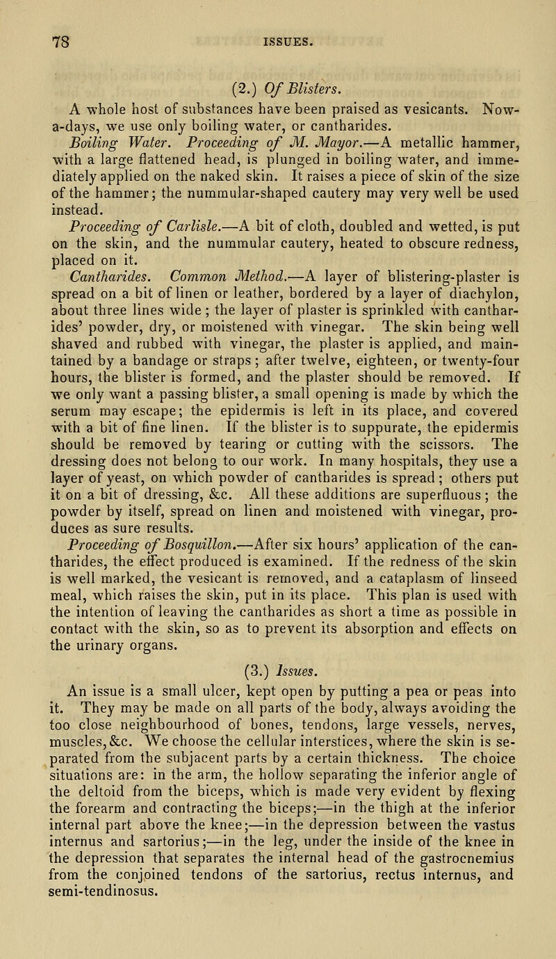 (2.) Of Blisters. A whole host of substances have been praised as vesicants. Now- a-days, we use only boiling water, or cantharides. Boiling Water. Proceeding of M. Mayor.—A metallic hammer, with a large flattened head, is plunged in boiling water, and imme- diately applied on the naked skin. It raises a piece of skin of the size of the hammer; the nummular-shaped cautery may very well be used instead. Proceeding of Carlisle.—A bit of cloth, doubled and wetted, is put on the skin, and the nummular cautery, heated to obscure redness, placed on it. Cantharides. Common Method.—A layer of blistering-plaster is spread on a bit of linen or leather, bordered by a layer of diachylon, about three lines wide ; the layer of plaster is sprinkled with canthar- ides' powder, dry, or moistened with vinegar. The skin being well shaved and rubbed with vinegar, the plaster is applied, and main- tained by a bandage or straps ; after twelve, eighteen, or twenty-four hours, the blister is formed, and the plaster should be removed. If we only want a passing blister, a small opening is made by which the serum may escape; the epidermis is left in its place, and covered with a bit of fine linen. If the blister is to suppurate, the epidermis should be removed by tearing or cutting with the scissors. The dressing does not belong to our work. In many hospitals, they use a layer of yeast, on which powder of cantharides is spread; others put it on a bit of dressing, &c. All these additions are superfluous; the powder by itself, spread on linen and moistened with vinegar, pro- duces as sure results. Proceeding of Bosquillon.—After six hours' application of the can- tharides, the effect produced is examined. If the redness of the skin is well marked, the vesicant is removed, and a cataplasm of linseed meal, which raises the skin, put in its place. This plan is used with the intention of leaving the cantharides as short a time as possible in contact with the skin, so as to prevent its absorption and effects on the urinary organs. (3.) Issues. An issue is a small ulcer, kept open by putting a pea or peas into it. They may be made on all parts of the body, always avoiding the too close neighbourhood of bones, tendons, large vessels, nerves, muscles,&c. We choose the cellular interstices, where the skin is se- parated from the subjacent parts by a certain thickness. The choice situations are: in the arm, the hollow separating the inferior angle of the deltoid from the biceps, which is made very evident by flexing the forearm and contracting the biceps;—in the thigh at the inferior internal part above the knee;—in the depression between the vastus internus and sartorius;—in the leg, under the inside of the knee in the depression that separates the internal head of the gastrocnemius from the conjoined tendons of the sartorius, rectus internus, and semi-tendinosus.