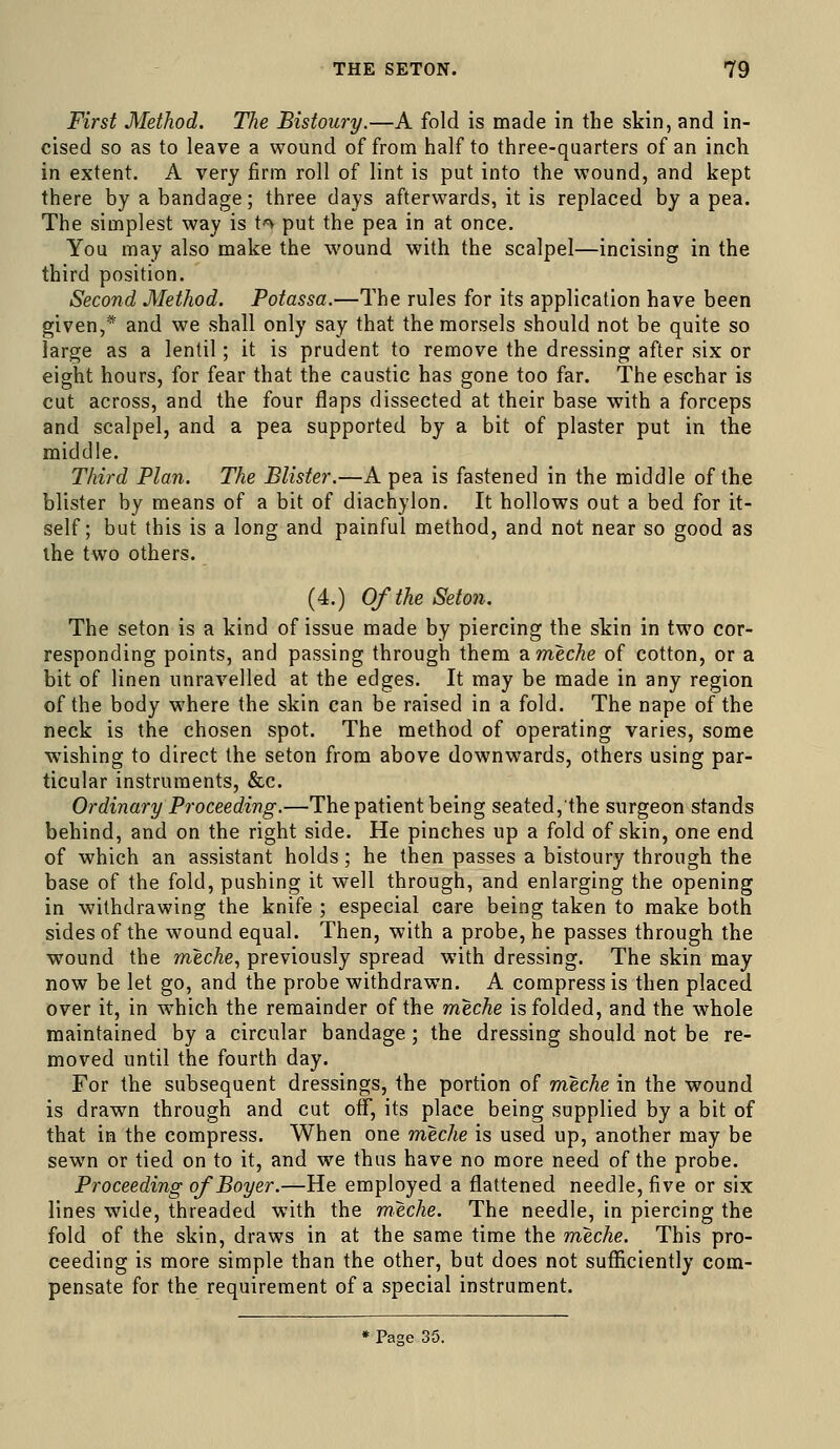 First Method. The Bistoury.—A fold is made in the skin, and in- cised so as to leave a wound of from half to three-quarters of an inch in extent. A very firm roll of lint is put into the wound, and kept there by a bandage; three days afterwards, it is replaced by a pea. The simplest way is t<^ put the pea in at once. You may also make the wound with the scalpel—incising in the third position. Second Method. Potassa.—The rules for its application have been given,* and we shall only say that the morsels should not be quite so large as a lentil; it is prudent to remove the dressing after six or eight hours, for fear that the caustic has gone too far. The eschar is cut across, and the four flaps dissected at their base with a forceps and scalpel, and a pea supported by a bit of plaster put in the middle. Third Plan. The Blister.—A pea is fastened in the middle of the blister by means of a bit of diachylon. It hollows out a bed for it- self; but this is a long and painful method, and not near so good as the two others. (4.) Of the Seton. The seton is a kind of issue made by piercing the skin in two cor- responding points, and passing through them ameche of cotton, or a bit of linen unravelled at the edges. It may be made in any region of the body where the skin can be raised in a fold. The nape of the neck is the chosen spot. The method of operating varies, some wishing to direct the seton from above downwards, others using par- ticular instruments, &c. Ordinary Proceeding.—The patient being seated, the surgeon stands behind, and on the right side. He pinches up a fold of skin, one end of which an assistant holds; he then passes a bistoury through the base of the fold, pushing it well through, and enlarging the opening in withdrawing the knife ; especial care being taken to make both sides of the wound equal. Then, with a probe, he passes through the wound the meche, previously spread with dressing. The skin may now be let go, and the probe withdrawn. A compress is then placed over it, in which the remainder of the meche is folded, and the whole maintained by a circular bandage; the dressing should not be re- moved until the fourth day. For the subsequent dressings, the portion of meche in the wound is drawn through and cut off, its place being supplied by a bit of that in the compress. When one meche is used up, another may be sewn or tied on to it, and we thus have no more need of the probe. Proceeding ofBoyer.—He employed a flattened needle, five or six lines wide, threaded with the meche. The needle, in piercing the fold of the skin, draws in at the same time the meche. This pro- ceeding is more simple than the other, but does not sufficiently com- pensate for the requirement of a special instrument. • Page 35.