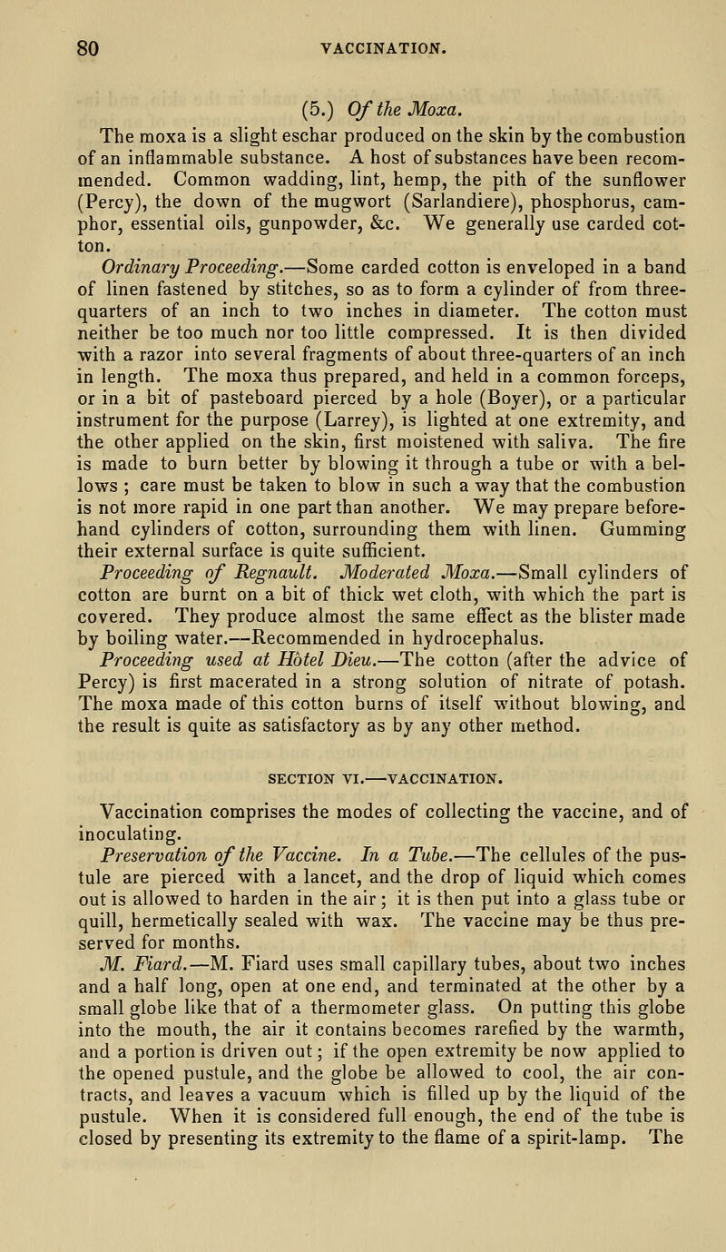 (5.) OftheMoxa. The moxa is a slight eschar produced on the skin by the combustion of an inflammable substance. A host of substances have been recom- mended. Common wadding, lint, hemp, the pith of the sunflower (Percy), the down of the mugwort (Sarlandiere), phosphorus, cam- phor, essential oils, gunpowder, &c. We generally use carded cot- ton. Ordinary Proceeding.—Some carded cotton is enveloped in a band of linen fastened by stitches, so as to form a cylinder of from three- quarters of an inch to two inches in diameter. The cotton must neither be too much nor too little compressed. It is then divided •with a razor into several fragments of about three-quarters of an inch in length. The moxa thus prepared, and held in a common forceps, or in a bit of pasteboard pierced by a hole (Boyer), or a particular instrument for the purpose (Larrey), is lighted at one extremity, and the other applied on the skin, first moistened with saliva. The fire is made to burn better by blowing it through a tube or with a bel- lows ; care must be taken to blow in such a way that the combustion is not more rapid in one part than another. We may prepare before- hand cylinders of cotton, surrounding them with linen. Gumming their external surface is quite suflficient. Proceeding of RegnauU. Moderated Moxa.—Small cylinders of cotton are burnt on a bit of thick wet cloth, with which the part is covered. They produce almost the same effect as the blister made by boiling water.—Recommended in hydrocephalus. Proceeding used at Hotel Dieu.—The cotton (after the advice of Percy) is first macerated in a strong solution of nitrate of potash. The moxa made of this cotton burns of itself without blowing, and the result is quite as satisfactory as by any other method. SECTION VI. VACCINATION. Vaccination comprises the modes of collecting the vaccine, and of inoculating. Preservation of the Vaccine. In a Tube.—The cellules of the pus- tule are pierced with a lancet, and the drop of liquid which comes out is allowed to harden in the air; it is then put into a glass tube or quill, hermetically sealed with wax. The vaccine may be thus pre- served for months. M, Fiard.—M. Fiard uses small capillary tubes, about two inches and a half long, open at one end, and terminated at the other by a small globe like that of a thermometer glass. On putting this globe into the mouth, the air it contains becomes rarefied by the warmth, and a portion is driven out; if the open extremity be now applied to the opened pustule, and the globe be allowed to cool, the air con- tracts, and leaves a vacuum which is filled up by the liquid of the pustule. When it is considered full enough, the end of the tube is closed by presenting its extremity to the flame of a spirit-lamp. The