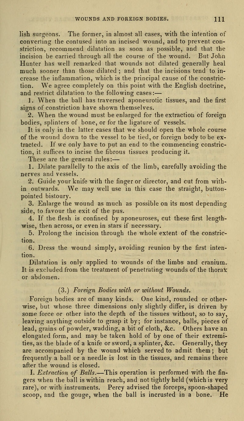 WOUNDS AND FOREIGN BODIES. HI lish surgeons. The former, in almost all cases, with the intention of converting the contused into an incised wound, and to prevent con- striction, recommend dilatation as soon as possible, and that the incision be carried through all the course of the wound. But John Hunter has well remarked that wounds not dilated generally heal much sooner than those dilated ; and that the incisions tend to in- crease the inflammation, which is the principal cause of the constric- tion. We agree completely on this point with the English doctrine, and restrict dilatation to the following cases:— 1. When the ball has traversed aponeurotic tissues, and the first signs of constriction have shown themselves. 2. When the wound must be enlarged for the extraction of foreign bodies, splinters of bone, or for the ligature of vessels. It is only in the latter cases that we should open the whole course of the wound down to the vessel to be tied, or foreign body to be ex- tracted. If we only have to put an end to the commencing constric- tion, it suffices to incise the fibrous tissues producing it. These are the general rules:— 1. Dilate parallelly to the axis of the limb, carefully avoiding the nerves and vessels. 2. Guide your knife with the finger or director, and cut from with- in outwards. We may well use in this case the straight, button- pointed bistoury. 3. Enlarge the wound as much as possible on its most depending side, to favour the exit of the pus. 4. If the flesh is confined by aponeuroses, cut these first length- wise, then across, or even in stars if necessary. 5. Prolong the incisioji through the whole extent of the constric- tion. 6. Dress the wound simply, avoiding reunion by the first inten- tion. Dilatation is only applied to wounds of the limbs and cranium. It is excluded from the treatment of penetrating wounds of the thoraX or abdomen. (3.) Foreign Bodies with or without Wounds. Foreign bodies are of many kinds. One kind, rounded or other- wise, but whose three dimensions only slightly diflTer, is driven by some force or other into the depth of the tissues without, so to say, leaving anything outside to grasp it by; for instance, balls, pieces of lead, grains of powder, wadding, a bit of cloth, &c. Others have an elongated form, and may be taken hold of by one of their extremi- ties, as the blade of a knife or sword, a splinter, &c. Generally, they are accompanied by the wound which served to admit them; but frequently a ball or a needle is lost in the tissues, and remains there after the wound is closed. I. Extraction of Balls.—This operation is performed with the fin- gers when the ball is within reach, and not tightly held (which is very rare), or with instruments. Percy advised the forceps, spoon-shaped scoop, and the gouge, when the ball is incrusted in a bone. He