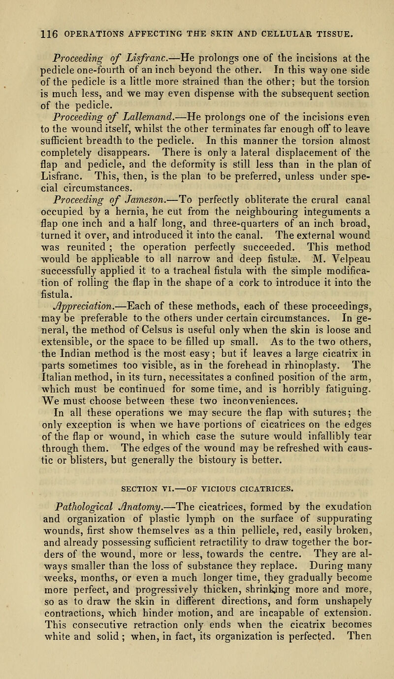 Proceeding of Lisfranc.—He prolongs one of the incisions at the pedicle one-fourth of an inch beyond the other. In this way one side of the pedicle is a little more strained than the other; but the torsion is much less, and we may even dispense with the subsequent section of the pedicle. Proceeding of Lallemand.—He prolongs one of the incisions even to the wound itself, whilst the other terminates far enough off to leave sufficient breadth to the pedicle. In this manner the torsion almost completely disappears. There is only a lateral displacement of the flap and pedicle, and the deformity is still less than in the plan of Lisfranc. This, then, is the plan to be preferred, unless under spe- cial circumstances. Proceeding of Jameson.—To perfectly obliterate the crural canal occupied by a hernia, he cut from the neighbouring integuments a flap one inch and a half long, and three-quarters of an inch broad, turned it over, and introduced it into the canal. The external wound was reunited ; the operation perfectly succeeded. This method would be applicable to all narrow and deep fistulse. M. Velpeau successfully applied it to a tracheal fistula with the simple modifica- tion of rolling the flap in the shape of a cork to introduce it into the fistula. Appreciation.—Each of these methods, each of these proceedings, may be preferable to the others under certain circumstances. In ge- neral, the method of Celsus is useful only when the skin is loose and extensible, or the space to be filled up small. As to the two others, the Indian method is the most easy; but if leaves a large cicatrix in parts sometimes too visible, as in the forehead in rhinoplasty. The Italian method, in its turn, necessitates a confined position of the arm, which must be continued for some time, and is horribly fatiguing. We must choose between these two inconveniences. In all these operations we may secure the flap with sutures; the only exjception is when we have portions of cicatrices on the edges of the flap or wound, in which case the suture would infallibly tear through them. The edges of the wound may be refreshed with caus- tic or blisters, but generally the bistoury is better. SECTION VI. OF VICIOUS CICATRICES. Pathological Anatomy.—The cicatrices, formed by the exudation and organization of plastic lymph on the surface of suppurating wounds, first show themselves as a thin pellicle, red, easily broken, and already possessing suflficient retractility to draw together the bor- ders of the wound, more or less, towards the centre. They are al- ways smaller than the loss of substance they replace. During many weeks, months, or even a much longer time, they gradually become more perfect, and progressively thicken, shrinking more and more, so as to draw the skin in different directions, and form unshapely contractions, which hinder motion, and are incapable of extension. This consecutive retraction only ends when the cicatrix becomes white and solid ; when, in fact, its organization is perfected. Then