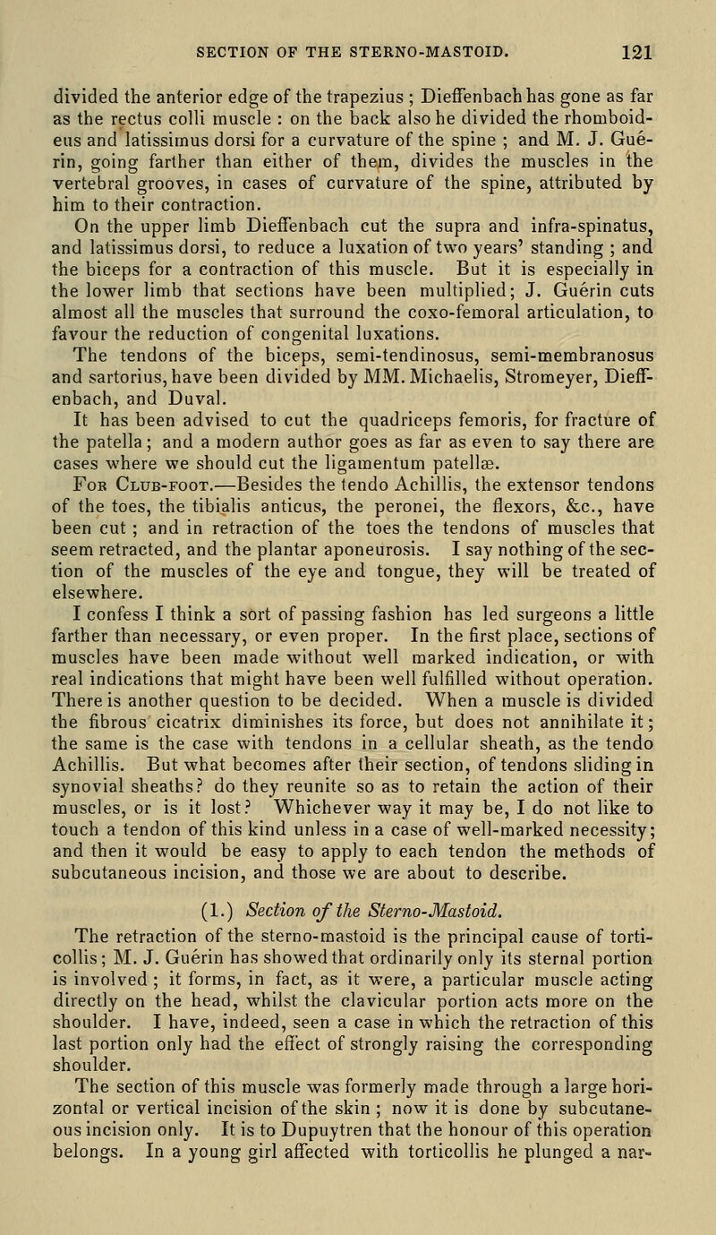 divided the anterior edge of the trapezius ; Dieffenbach has gone as far as the rectus colli muscle : on the back also he divided the rhomboid- eus and latissirnus dorsi for a curvature of the spine ; and M. J, Gue- rin, going farther than either of them, divides the muscles in the vertebral grooves, in cases of curvature of the spine, attributed by him to their contraction. On the upper limb Dieffenbach cut the supra and infra-spinatus, and latissirnus dorsi, to reduce a luxation of two years' standing ; and the biceps for a contraction of this muscle. But it is especially in the lower limb that sections have been multiplied; J. Guerin cuts almost all the muscles that surround the coxo-femoral articulation, to favour the reduction of congenital luxations. The tendons of the biceps, semi-tendinosus, semi-membranosus and sartoriuSjhave been divided by MM. Michaelis, Stromeyer, Dieff- enbach, and Duval. It has been advised to cut the quadriceps femoris, for fracture of the patella; and a modern author goes as far as even to say there are cases where we should cut the ligamentum patell8e. For Club-foot.—Besides the tendo Achillis, the extensor tendons of the toes, the tibialis anticus, the peronei, the flexors, &c., have been cut ; and in retraction of the toes the tendons of muscles that seem retracted, and the plantar aponeurosis. I say nothing of the sec- tion of the muscles of the eye and tongue, they will be treated of elsewhere. I confess I think a sort of passing fashion has led surgeons a little farther than necessary, or even proper. In the first place, sections of muscles have been made without well marked indication, or with real indications that might have been well fulfilled without operation. There is another question to be decided. When a muscle is divided the fibrous cicatrix diminishes its force, but does not annihilate it; the same is the case with tendons in a cellular sheath, as the tendo Achillis. But what becomes after their section, of tendons sliding in synovial sheaths.'' do they reunite so as to retain the action of their muscles, or is it lost? Whichever way it may be, I do not like to touch a tendon of this kind unless in a case of well-marked necessity; and then it would be easy to apply to each tendon the methods of subcutaneous incision, and those we are about to describe. (1.) Section of the Sterno-Mastoid. The retraction of the sterno-mastoid is the principal cause of torti- collis; M. J. Guerin has showed that ordinarily only its sternal portion is involved ; it forms, in fact, as it were, a particular muscle acting directly on the head, whilst the clavicular portion acts more on the shoulder. I have, indeed, seen a case in which the retraction of this last portion only had the effect of strongly raising the corresponding shoulder. The section of this muscle was formerly made through a large hori- zontal or vertical incision of the skin ; now it is done by subcutane- ous incision only. It is to Dupuytren that the honour of this operation belongs. In a young girl affected with torticollis he plunged a nar-