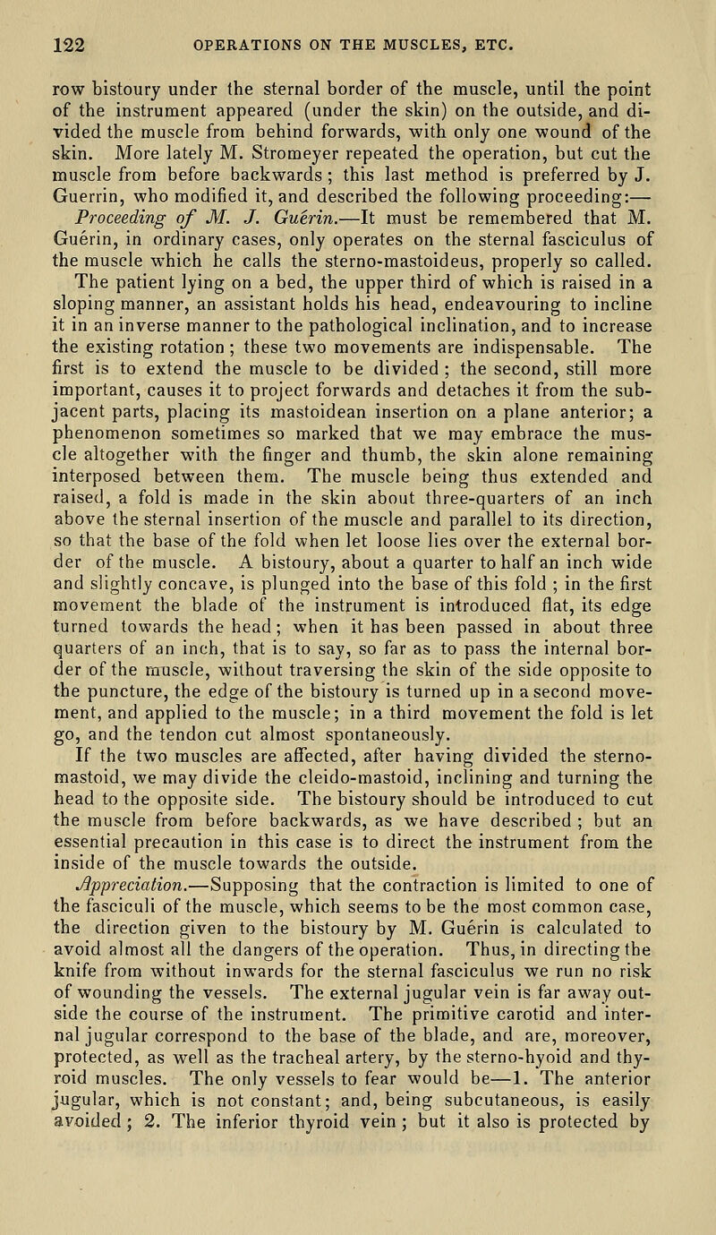 row bistoury under the sternal border of the muscle, until the point of the instrument appeared (under the skin) on the outside, and di- vided the muscle from behind forwards, with only one wound of the skin. More lately M. Stromeyer repeated the operation, but cut the muscle from before backwards ; this last method is preferred by J. Guerrin, who modified it, and described the following proceeding:— Proceeding of M. J. Guerin.—It must be remembered that M. Guerin, in ordinary cases, only operates on the sternal fasciculus of the muscle w^hich he calls the sterno-mastoideus, properly so called. The patient lying on a bed, the upper third of which is raised in a sloping manner, an assistant holds his head, endeavouring to incline it in an inverse manner to the pathological inclination, and to increase the existing rotation ; these two movements are indispensable. The first is to extend the muscle to be divided ; the second, still more important, causes it to project forwards and detaches it from the sub- jacent parts, placing its mastoidean insertion on a plane anterior; a phenomenon sometimes so marked that we may embrace the mus- cle altogether with the finger and thumb, the skin alone remaining interposed between them. The muscle being thus extended and raised, a fold is made in the skin about three-quarters of an inch above the sternal insertion of the muscle and parallel to its direction, so that the base of the fold when let loose lies over the external bor- der of the muscle. A bistoury, about a quarter to half an inch wide and slightly concave, is plunged into the base of this fold ; in the first movement the blade of the instrument is introduced flat, its edge turned towards the head; when it has been passed in about three quarters of an inch, that is to say, so far as to pass the internal bor- der of the nruscle, without traversing the skin of the side opposite to the puncture, the edge of the bistoury is turned up in a second move- ment, and applied to the muscle; in a third movement the fold is let go, and the tendon cut almost spontaneously. If the two muscles are affected, after having divided the sterno- mastoid, we may divide the cleido-mastoid, inclining and turning the head to the opposite side. The bistoury should be introduced to cut the muscle from before backwards, as we have described ; but an essential precaution in this case is to direct the instrument from the inside of the muscle towards the outside. Appreciation.—Supposing that the contraction is limited to one of the fasciculi of the muscle, which seems to be the most common case, the direction given to the bistoury by M. Guerin is calculated to avoid almost all the dangers of the operation. Thus, in directing the knife from without inwards for the sternal fasciculus we run no risk of wounding the vessels. The external jugular vein is far away out- side the course of the instrument. The primitive carotid and inter- nal jugular correspond to the base of the blade, and are, moreover, protected, as well as the tracheal artery, by the sterno-hyoid and thy- roid muscles. The only vessels to fear would be—1. The anterior jugular, which is not constant; and, being subcutaneous, is easily avoided; 2. The inferior thyroid vein ; but it also is protected by