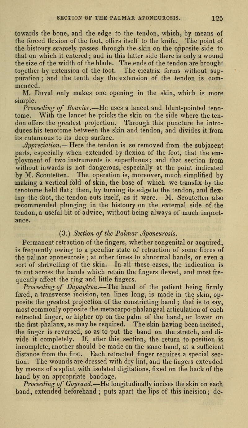 towards the bone, and the edge to the tendon, which, by means of the forced flexion of the foot, offers itself to the knife. The point of the bistoury scarcely passes through the skin on the opposite side to that on which it entered; and in this latter side there is only a wound the size of the width of the blade. The ends of the tendon are brought together by extension of the foot. The cicatrix forms without sup- puration ; and the tenth day the extension of the tendon is com- menced. M. Duval only makes one opening in the skin, which is more simple. Proceeding of Bouvier.—He uses a lancet and blunt-pointed teno- tome. With the lancet he pricks the skin on the side where the ten- don offers the greatest projection. Through this puncture he intro- duces his tenotome between the skin and tendon, and divides it from its cutaneous to its deep surface. Appreciation.—Here the tendon is so removed from the subjacent parts, especially when extended by flexion of the foot, that the em- ployment of two instruments is superfluous; and that section from without inwards is not dangerous, especially at the point indicated by M. Scoutetten. The operation is, moreover, much simplified by making a vertical fold of skin, the base of which we transfix by the tenotome held flat; then, by turning its edge to the tendon, and flex- ing the foot, the tendon cuts itself, as it were. M. Scoutetten also recommended plunging in the bistoury on the external side of the tendon, a useful bit of advice, without being always of much import- ance. (3.) Section of the Palmar Aponeurosis. Permanent retraction of the fingers, whether congenital or acquired, is frequently owing to a peculiar state of retraction of some fibres of the palmar aponeurosis ; at other times to abnormal bands, or even a sort of shrivelling of the skin. In ail these cases, the indication is to cut across the bands which retain the fingers flexed, and most fre- quently affect the ring and little fingers. Proceeding of Dupuytren.—The hand of the patient being firmly fixed, a transverse incision, ten lines long, is made in the skin, op- posite the greatest projection of the constricting band ; that is to say, most commonly opposite the metacarpo-phalangeal articulation of each retracted finger, or higher up on the palm of the hand, or lower on the first phalanx, as maybe required. The skin having been incised, the finger is reversed, so as to put the band on the stretch, and di- vide it completely. If, after this section, the return to position is incomplete, another should be made on the same band, at a sufficient distance from the first. Each retracted finger requires a special sec- tion. The wounds are dressed with dry lint, and the fingers extended by means of a splint with isolated digitations, fixed on the back of the hand by an appropriate bandage. Proceeding of Goyrand.—He longitudinally incises the skin on each band, extended beforehand; puts apart the lips of this incision; de-