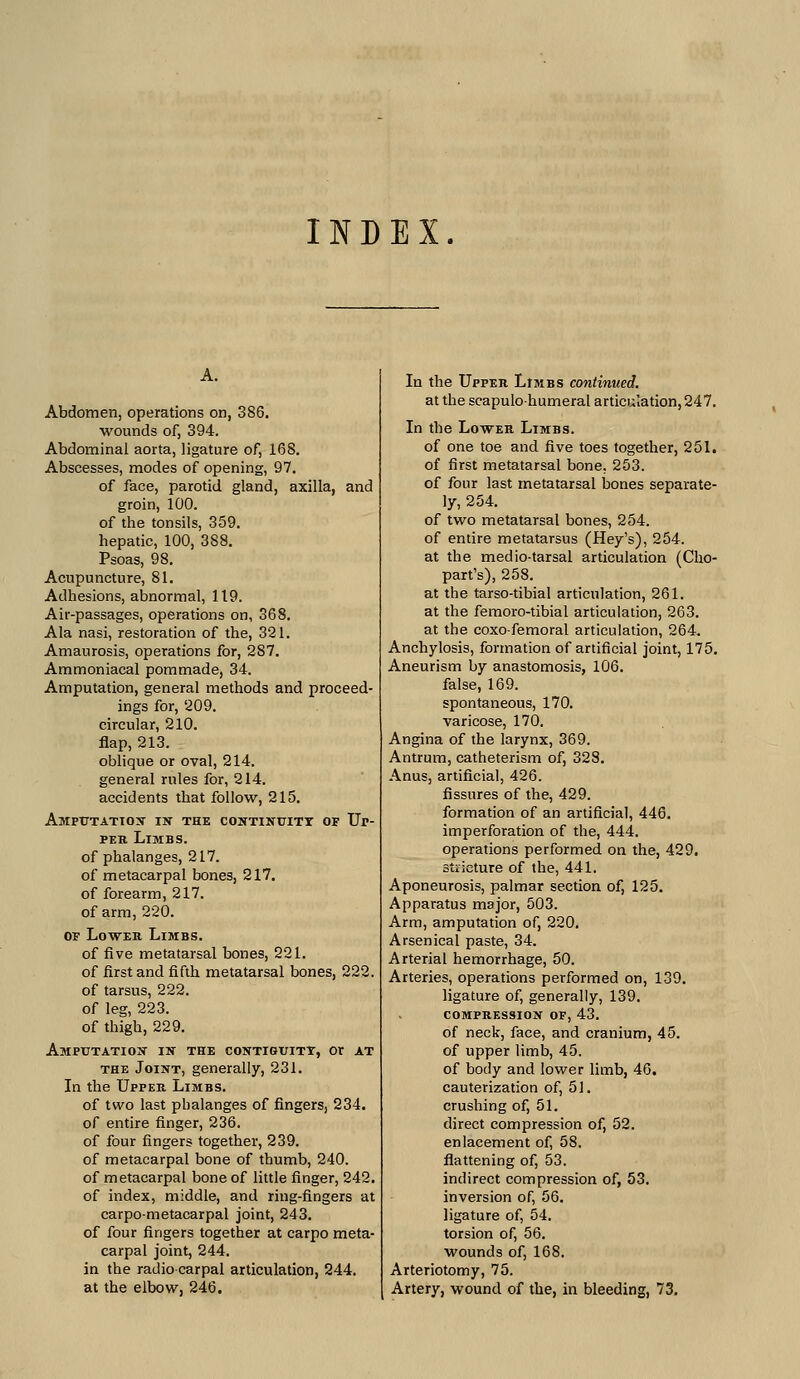 INDEX. Abdomen, operations on, 386. wounds of, 394. Abdominal aorta, ligature of, 168. Abscesses, modes of opening, 97. of face, parotid gland, axilla, and groin, 100. of the tonsils, 359. hepatic, 100, 388. Psoas, 98. Acupuncture, 81. Adhesions, abnormal, 119. Air-passages, operations on, 368. Ala nasi, restoration of the, 321. Amaurosis, operations for, 287. Ammoniacal pom made, 34. Amputation, general methods and proceed- ings for, 209. circular, 210. flap, 213. oblique or oval, 214. general rules for, 214. accidents that follow, 215. AmpTJTATTOX in the COHTINUITT OF Ur- PEH. Limbs. of phalanges, 217. of metacarpal bones, 217. of forearm, 217. of arm, 220. OP LowEK Limbs. of five metatarsal bones, 221. of first and fifth metatarsal bones, 222. of tarsus, 222. of leg, 223. of thigh, 229. Amputation in the contiguity, or at THE Joint, generally, 231. In the Uppeb. Limbs. of two last phalanges of fingers, 234. of entire finger, 236. of four fingers together, 239. of metacarpal bone of thumb, 240. of metacarpal bone of little finger, 242, of index, middle, and ring-fingers at carpometacarpal joint, 243. of four fingers together at carpo meta- carpal joint, 244. in the radiocarpal articulation, 244. at the elbow, 246. In the Upper Limbs continued. at the scapulohumeral articuiation, 247. In the Lower Limbs. of one toe and five toes together, 251. of first metatarsal bone, 253. of four last metatarsal bones separate- ly, 254. of two metatarsal bones, 254. of entire metatarsus (Hey's), 254. at the medio-tarsal articulation (Cho- part's), 258. at the tarso-tibial articulation, 261. at the femoro-tibial articuiation, 263. at the coxofemoral articulation, 264. Anchylosis, formation of artificial joint, 175. Aneurism by anastomosis, 106. false, 169. spontaneous, 170. varicose, 170. Angina of the larynx, 369. Antrum, catheterism of, 328, Anus, artificial, 426. fissures of the, 429. formation of an artificial, 446. imperforation of the, 444. operations performed on the, 429. stricture of the, 441. Aponeurosis, palmar section of, 125. Apparatus major, 503. Arm, amputation of, 220. Arsenical paste, 34. Arterial hemorrhage, 50. Arteries, operations performed on, 139. ligature of, generally, 139. compression of, 43. of neck, face, and cranium, 45. of upper limb, 45. of body and lower limb, 46. cauterization of, 51. crushing of, 51. direct compression of, 52. enlacement of, 58. flattening of, 53. indirect compression of, 53. inversion of, 56. ligature of, 54. torsion of, 56. wounds of, 168. Arteriotomy, 75. Artery, wound of the, in bleeding, 73.