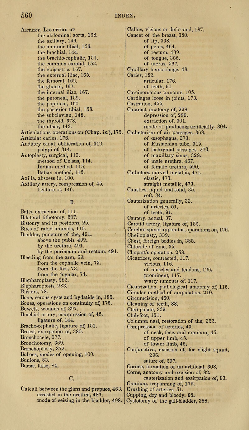 Aetert, Ligature op the abdominal aorta, 168. the axillary, 146. the anterior tibial, 156. the brachial, 144. the brachio-cephalic, 151. the common carotid, 152. the epigastric, 167. the external iliac, 165. the femoral, 162. the gluteal, 167. the internal iliac, 167. the peroneal, 159. the popliteal, 160. the posterior tibial, 158. the subclavian, 148. the thyroid, 378. the ulnar, 143. Articulations, operations on (Chap, ix.), 172. Articular caries, 176. Auditory canal, obliteration of, 312. polypi of, 314. Autoplasty, surgical, 113. method of Celsus, 114. Indian method, 115. Italian method, 115. Axilla, abscess in, 100. Axillary artery, compression of, 45. ligature of, 146. Balls, extraction of, 111. Bilateral lithotomy, 507. Bistoury and its positions, 25. Bites of rabid animals, 110. Bladder, puncture of the, 491. above the pubis, 492. by the urethra, 491. by the perineum and rectum, 491. Bleeding from the arm, 69. from the cephalic vein, 75. from the foot, 73. from the jugular, 74. Blepharoplasty, 282. Blepharoptosis, 283. Blisters, 78. Bone, serous cysts and hydatids in, 182. Bones, operations on continuity of, 176. Bowels, wounds of, 397. Brachial artery, compression of, 45. ligature of, 144. Bracho-cephalic, ligature of, 151. Breast, extirpation of, 380. Bronchocele, 377. Bronchotomy, 369. Bronchoplasty, 372. Buboes, modes of opening, 100. Bunions, 83. BurssB, false, 84. C. Calculi between the glans and prepuce, 463. arrested in the urethra, 487. mode of seizing in the bladder, 498. Callus, vicious or deformed, 187. Cancer of the breast, 380. of lip, 338. of penis, 464. of rectum, 439. of tongue, 356. of uterus, 567. Capillary hemorrhage, 48. Caries, 182. articular, 176. of teeth, 90. Carcinomatous tumours, 105. Cartilages loose in joints, 173, Castration, 455. Cataract, anatomy of, 298. depression of, 299. extraction of, 301. mode of producing artificially, 304. Catheterism of air passages, 368. of oesophagus, 373. of Eustachian tube, 315. of lachrymal passages, 270. of maxillary sinus, 328. of male urethra, 467. of female urethra, 520. Catheters, curved metallic, 471. elastic, 473. straight metallic, 473. Caustics, liquid and solid, 35. soft, 34. Cauterization generally, 33. of arteries, 51. of teeth, 91. Cautery, actual, 37. Carotid artery, ligature of, 152. Cerebrospinal apparatus, operations on, 126. Cheiloplasty, 339. Clfest, foreign bodies in, 385. Chloride of zinc, 35. Chopart's operation, 258. Cicatrices, contracted, 117. vicious, 116. of muscles and tendons, 126. prominent, 117. warty tumours of, 117. Cicatrization, pathological anatomy of, 116. Circular method of amputation. 210. Circumcision, 460. Cleaning of teeth, 88. Cleft-paTate, 359. Club-foot, 121. Columna nasi, restoration of the, 322. Compression of arteries, 43. of neck, face, and cranium, 45. of upper limb, 45. of lower limb, 46. Conjunctiva, excision of, for slight squint, 296. suture of, 297. Cornea, formation of an artificial, 308. Corns, anatomy and excision of, 82. cauterization and extirpation of, 83. Cranium, trepanning of, 179. Crushing of arteries, 51. Cupping, dry and bloody, 68. Cystotomy of the gall-bladder, 388.