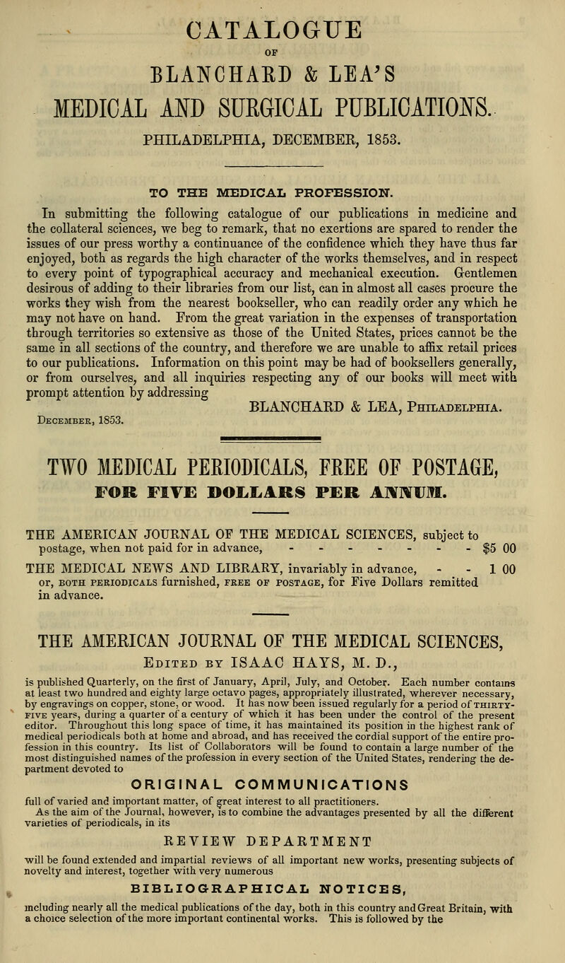 CATALOGUE OF BLANCHAED & LEA'S MEDICAL AND SURGICAL PUBLICATIONS. PHILADELPHIA, DECEMBER, 1853. TO THE MEDICAL PROFESSION. In submitting tlie following catalogue of our publications in medicine and the collateral sciences, we beg to remark, that no exertions are spared to render the issues of our press worthy a continuance of the confidence which they have thus far enjoyed, both as regards the high character of the works themselves, and in respect to every point of typographical accuracy and mechanical execution. G-entlemen desirous of adding to their libraries from our list, can in almost all cases procure the works they wish from the nearest bookseller, who can readily order any which he may not have on hand. From the great variation in the expenses of transportation through territories so extensive as those of the United States, prices cannot be the same in all sections of the country, and therefore we are unable to affix retail prices to our publications. Information on this point may be had of booksellers generally, or from ourselves, and all inquiries respecting any of our books will meet with prompt attention by addressing BLANCHARD & LEA, Philadelphia. DecembeEj 1853. TWO MEDICAL PERIODICALS, FREE OF POSTAGE, FOR FIVE DOL.IiAR8 PER AIVrtUM. THE AMERICAN JOURNAL OF THE MEDICAL SCIENCES, subject to postage, when not paid for in advance, $5 00 THE MEDICAL NEWS AND LIBRARY, invariably in advance, - - 1 00 or, BOTH PERIODICALS fumished, free of postage, for Five Dollars remitted in advance. THE AMERICAN JOURNAL OF THE MEDICAL SCIENCES, Edited by ISAAC HAYS, M. D., is published Quarterly, on the first of January, April, July, and October. Each number contains at least two hundred and eighty large octavo pages, appropriately illustrated, wherever necessary, by engravings on copper, stone, or wood. It has now been issued regularly for a period of thirty- five years, during a quarter of a century of which it has been under the control of the present editor. Throughout this long space of time, it has maintained its position in the highest rank of medical periodicals both at home and abroad, and has received the cordial support of the entire pro- fession in this country. Its list of Collaborators will be found to contain a large number of the most distinguished names of the profession in every section of the United States, rendering the de- partment devoted to ORIGINAL COMMUNICATIONS full of varied and important matter, of ^reat interest to all practitioners. As the aim of the Journal, however, is to combine the advantages presented by all the different varieties of periodicals, in its REVIEW DEPARTMENT will be found extended and impartial reviews of all important new works, presenting subjects of novelty and interest, together with very numerous BIBLIOGRAPHICAL NOTICES, including nearly all the medical publications of the day, both in this country and Great Britain, with a choice selection of the more important continental works. This is followed by the