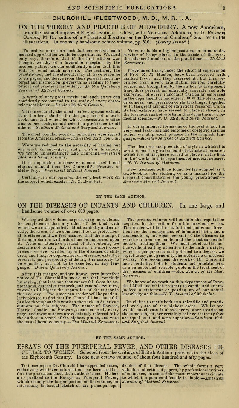 CHURCHILL (FLEETWOOD), M. D., M. R. I. A. ON THE THEORY AND PRACTICE OF MIDWIFERY. A new American, from the last and improved English edition. Edited, with Notes and Additions, by D. FEANCts CoNDiE, M. D., author of a Practical Treatise on the Diseases of Children, &c. With 139 illustrations. In one very handsome octavo volume, pp. 510. (Lately Issued.) To bestow praise on a book that has received such marked approbation would be superfluous. We need only say, therefore, that if the first edition was thought worthy of a favorable reception by the medical public, w^e can confidently affirm that this will be found much more so. The lecturer, the practitioner, and the student, may all have recourse to its pages, and derive from their perusal much in- terest and instruction in everything relating to theo- retical and practical midwifery.—Dublin Quarterly Journal of Medical Science. A work of very great merit, and such as we can confidently recommend to the study of every obste- tric practitioner.—London Medical Gazette. This is certainly the most perfect system extant. It is the best adapted for the purposes of a text- book, and that which he whose necessities confine him to one book, should select in preference to all others.—Southern Medical atid Surgical Journal. The most popular work on midwifery ever issued from the Americanpress.—Charleston Med. Journal. Were we reduced to the necessity of having but one work on midwifery, and permitted to choose, we would unhesitatingly take Churchill.—Western Med. and Surg. Journal. It is impossible to conceive a more useful and elegant manual than Dr. Churchill's Practice of Midwifery.—Provincial Medical Journal. Certainly, in our opinion, the very best work on the subject which exists.—N. Y. Annalist. No work holds a higher position, or is more de- serving of being placed in the hands of the tyro, the advanced student, or the practitioner.—Medical Examiner. Previous editions, under the editorial supervision of Prof R. M. Huston, have been received with marked favor, and they deserved it; but this, re- printed from a very late Dublin edition, carefully revised and brought up by the author to the present time, does present an unusually accurate and able exposition of every important particular embraced in the department of midwifery. * * The clearness, directness, and precision of its teachings, together with the great amount of statistical research which its text exhibits, have served to place it already in the foremost rank of works in this department of re- medial science.—N. O. Med. and Surg. Journal. In our opinion, it forms one of the best if not the very best text-book and epitome of obstetric science w^hicli we at present possess in the English \wa.- guage.—Monthly Journal of Medical Science. The clearness and precision of style in which it is written, and the great amount of statistical research which it contains, have served to place it in the first rank of works in this department of medical science. — N. Y. Journal of Medicine. Few treatises will be found better adapted as a text-book for the student, or as a manual for the frequent consultation of the young practitioner.— American Medical Journal, BY THE SAME AUTHOR. ON THE DISEASES OF INFANTS AND CHILDREN. handsome volume of over 600 pages. In one large and We regard this volume as possessing more claims to completeness than any other of the kind with which we are acquainted. Most cordially and earn- estly, therefore, do we commend it to our profession- al brethren, and we feel assured that the stamp of their approbation will in due time be impressed upon it. After an attentive perusal of its contents, we hesitate not to say, that it is one of the most com- prehensive ever written upon the diseases of chil- dren, and that, for copiousness of reference, extent of research, and perspicuity of detail, it is scarcely to be equalled, and not to be excelled, in any lan- guage.—Dublin Quarterly Journal. After this meagre, and we know, very imperfect notice of Dr. Churchill's \vork, ta'c shall conclude by saying, that it is one that cannot fail from its co- piousness, extensive research, and general accuracy, to exalt still higher the reputation of the author in this country. The American reader -will be particu- larly pleased to find that Dr. Churchill has done full justice throughout his work to the various American authors on this subject. The names of Dewees, Eberle, Condie, and Stewart, occur on nearly every page, and these authors are constantly referred to by the author in terms of the highest praise, and with the most liberal courtesy.—The Medical Examiner. The present volume will sustain the reputation acquired by the author from his previous works. The reader will find in it full and judicious direc- tions for the management of infants at birth, and a compendious, but clear account of the diseases to which children are liable, and the most successful mode of treating them. We must not close this no- tice without calling attention to the author's style, which is perspicuous and polished to a degree, we rsgret tosay, not generally characteristic of medical works. We recommend the work of Dr. Churchill most cordially, both to students and practitioners, as a valuable and reliable guide in the treatment of the diseases of children.—Am.. Journ. of the Med. Sciences. We know of no work on this department of Prac- tical Medicine which presents so candid and unpre- judiced a statement or posting up of our actual knowledge as this.—N. Y. Journal of Medicine. Its claims to merit both as a scientific and practi- cal work, are of the highest order. Whilst we would not elevate it above every other treatise on the same subject, -we certainly believe that very few are equal to it, and none superior.—Southern Med. and Surgical Journal. BY THE SAME AUTHOR. ESSAYS ON THE PUERPERAL FEVER, AND OTHER DISEASES PE- CULIAK TO WOMEN. Selected from the writings of British Authors previous to the close of the Eighteenth Century. In one neat octavo volume, of about four hundred and fifty pages. To these papers Dr. Churchill has appended notes, embodying whatever information has been laid be- fore the profession since their authors'time. He has also prefixed to the Essays on Puerperal Fever, which occupy the larger portion of the volume, an interesting historical sketch of the principal epi- demics of that disease. The whole forms a very valuable collection of papers, liy professional writers of eminence, on some of the most important accidents to which the puerperal female is liable.—American Journal of Medical Sciences.