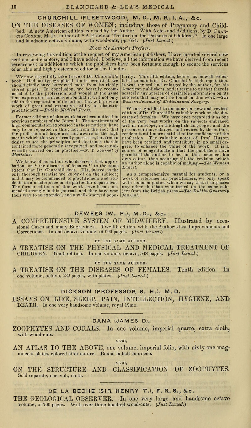 CHURCHILL (FLEETWOOD), M. D., M. R. I, A., 8lc. ON THE DISEASES OF WOMEN; including those of Pregnancy and Child- bed. A new American edition, revised by the Author. With Notes and Additions, by D Fran- cis CoNDiE, M. D., author of  A Practical Treatise on the Diseases of Children. In one large and handsome octavo volume, with wood-cuts, pp. 684. {Just Isszied.) From, the Author's Preface. In reviewing this edition, at the request of my American publi.shers, I have inserted several new sections and chapters, and I have added, I believe, all the information we have derived from recent researches; in addition to which the publishers have been fortunate enough to secure the services of an able and highly esteemed editor in Dr. Condie. We now regretfully take leave of Dr. Churchill's book. Had our typographical limits permitted, ^ve should gladly have borrowed more from its richly stored pages. In conclusion, we heartily recom- mend it to the profession, and ^vould at the same time express our firm conviction that it will not onl)' add to the reputation of its author, but will prove a work of great and extensive utility to obstetric practitioners.—Dublin Medical Press. Former editions of this work have been noticed in previous numbers of the Journal. The sentiments of high commendation expressed in those notices, have only to be repeated in this; not from the fact that the profession at large are not aware of the high merits which this work really possesses, but from a desire to see the principles and doctrines therein contained more generally recognized, and more uni- versally carried out in practice.—N. Y. Journal of Medicine. We know of no author who deserves that appro- bation, on  the diseases of females, to the same extent that Dr. Churchill does. His, indeed, is the only thorough treatise we know of on the subject; and it may be commended to practitioners and stu- dents as a masterpiece in its particular department. The former editions of this work have been com- mended strongly in this journal, and they have won their way to an extended, and a well-deserved popu- larity. This fifth edition, before us. is well calcu- lated to maintain Dr. Churchill's high reputation. It ■was revised and enlarged by the author, for his American publishers, and it seems to us that there is scarcely any species of desirable information on its subjects that may not be found in this work.—The Western Journal of Medicine and Surgery. We are gratified to announce a new and revised edition of Dr. Churchill's valuable work on the dis- eases of females We have ever regarded it as one of the very best works on the subjects embraced within its scope, in the English language; and the present edition, enlarged and revised by the author, renders it still more entitled to the confidence of the profession. The valuable notes of Prof Huston have been retained, and contribute, in no small de- gree, to enhance the value of the work. It is a source of congratulation that the publishers have permitted the author to be, in this instance, his own editor, thus securing all the revision which an author alone is capable of making.—The Western Lancet. Asa comprehensive manual for students, or a work of reference for practitioners, we only speak with common justice when we say that it surpasses any other that has ever issued on the same sub- ject from the British press.—The Dublin Quarterly Journal. DEWEES (W. P.), M.D., &c. A COMPREHENSIVE SYSTEM OP MIDWIFERY. Illustrated by occa- sional Cases and many Engravings. Twelfth edition, with the Author's last Improvements and Corrections. In one octavo volume, of 600 pages. {Just Issued.) BY THE SAME AUTHOR. A TREATISE ON THE PHYSICAL AND MEDICAL TREATMENT OF CHILDREN. Tenth edition. In one volume, octavo, 548 pages. {Just Issued.) BY THE SAME AUTHOR. A TREATISE ON THE DISEASES OF FEMALES. one volume, octavo, 532 pages, with plates. [Just Issued.) Tenth edition. In DICKSON (PROFESSOR S. HJ, M.D. ESSAYS ON LIFE, SLEEP, PAIN, INTELLECTION, HYGIENE, AND DEATH. In one very handsome volume, royal 12mo. DANA {JAMES D). ZOOPHYTES AND CORALS. In one volume, imperial quarto, extra cloth, with wood-cuts. ALSO, AN ATLAS TO THE ABOVE, one volume, imperial folio, with sixty-one mag- nificent plates, colored after nature. Bound in half morocco. ALSO, ON THE STRUCTURE AND CLASSIFICATION OF ZOOPHYTES. Sold separate, one vol., cloth. DE LA BECHE (SIR HENRY T.), F. R. S., (SiC. THE GEOLOGICAL OBSERVER. In one very large and handsome octavo volume, of 700 pages. With over three hundred wood-cuts. {Just Issued.)