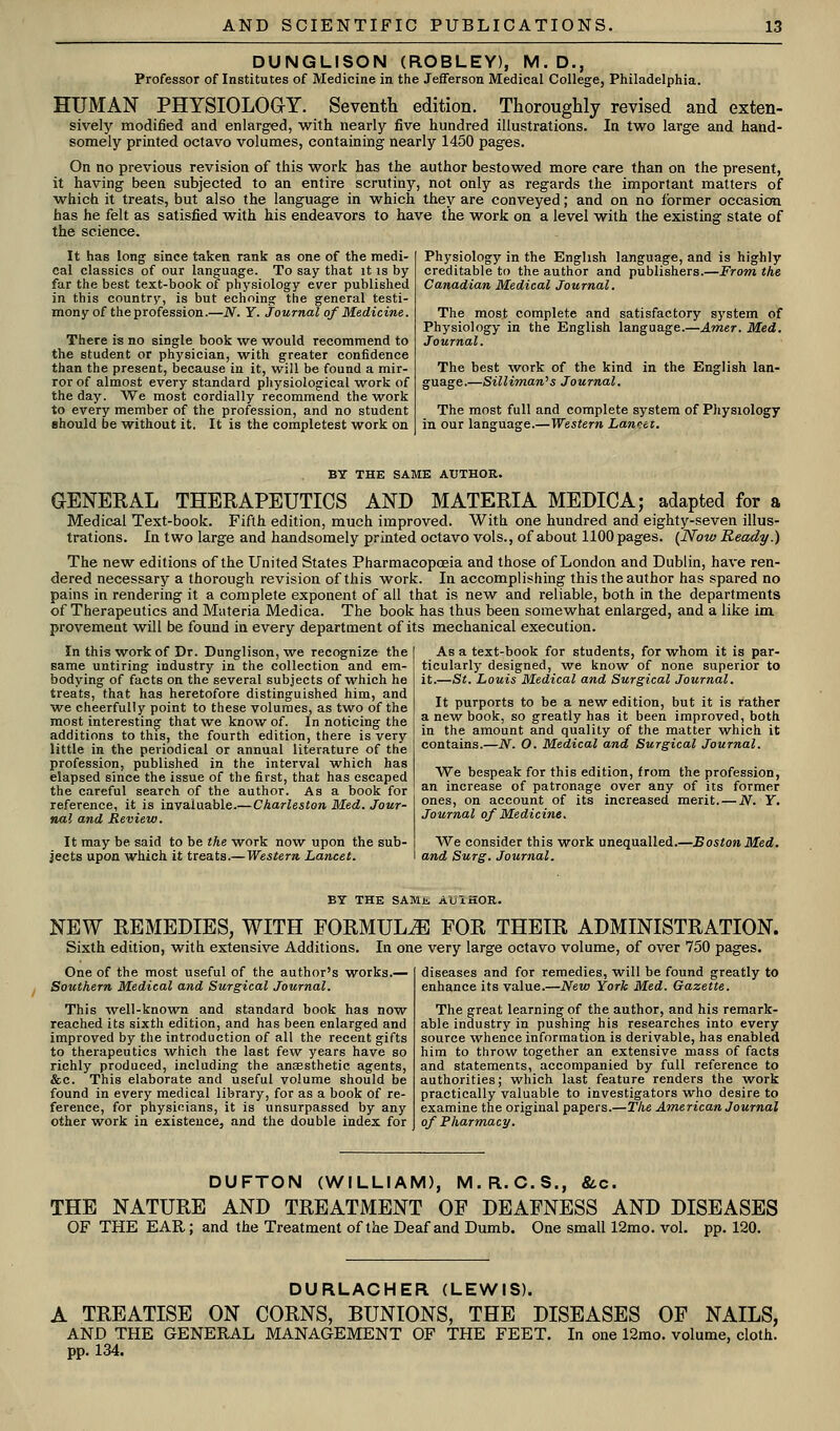DUNGLISON (ROBLEY), M.D., Professor of Institutes of Medicine in the Jefferson Medical College, Philadelphia. HUMAN PHYSIOLOaY. Seventh edition. Thoroughly revised and exten- sively modified and enlarged, with nearly five hundred illustrations. In two large and hand- somely printed octavo volumes, containing nearly 1450 pages. On no previous revision of this work has the author bestowed more care than on the present, it having been subjected to an entire scrutiny, not only as regards the important matters of which it treats, but also the language in which they are conveyed; and on no former occasion has he felt as satisfied with his endeavors to have the work on a level with the existing state of the science. It has long; since taken rank as one of the medi- cal classics of our language. To say that it is by far the best text-book of physiology ever published in this country, is but echoing the general testi- mony of the profession.—N. Y. Journal of Medicine. There is no single book we would recommend to the student or physician, with greater confidence than the present, because in it, will be found a mir- ror of almost every standard pliysiological work of the day. We most cordially recommend the work to every member of the profession, and no student should be without it, It is the completest work on Physiology in the English language, and is highly creditable to the author and publishers.—From the Canadian Medical Journal. The most complete and satisfactory system of Physiology in the English language.—Amer. Med. Journal. The best ^vork of the kind in the English lan- guage.—Silliman^s Journal. The most full and complete system of Physiology in our language.—Western Lannet. BY THE SAME AUTHOR. GENEKAL THERAPEUTICS AND MATERIA MEDIC A; adapted for a Medical Text-book. Fifth edition, much improved. With one hmidred and eighty-seven illus- trations. In two large and handsomely printed octavo vols., of about 1100 pages. (Now Ready.) The new editions of the United States Pharmacopceia and those of London and Dublin, have ren- dered necessary a thorough revision of this work. In accomplishing this the author has spared no pains in rendering it a complete exponent of all that is new and reliable, both in the departments of Therapeutics and Materia Medica. The book has thus been somewhat enlarged, and a like im provement will be found in every department of its mechanical execution. In this work of Dr. Dunglison, we recognize the same untiring industry in the collection and em- bodying of facts on the several subjects of which he treats, that has heretofore distinguished him, and we cheerfully point to these volumes, as two of the most interesting that we know of. In noticing the additions to this, the fourth edition, there is very little in the periodical or annual literature of the profession, published in the interval which has elapsed since the issue of the first, that has escaped the careful search of the author. As a book for reference, it is invaluable.—Charleston Med. Jour- nal and Review. It may be said to be the work now upon the sub- We consider this work unequalled.—Boston Med. jects upon which it treats.—Western Lancet. and Surg. Journal. As a text-book for students, for whom it is par- ticularly designed, we know of none superior to it.—St. Louis Medical and Surgical Journal. It purports to be a new edition, but it is rather a new book, so greatly has it been improved, both in the amount and quality of the matter which it contains.—N. O. Medical and Surgical Journal. We bespeak for this edition, from the profession, an increase of patronage over any of its former ones, on account of its increased merit. — N. Y. Journal of Medicine. BY THE SAMt AUIKOR. NEW REMEDIES, WITH FORMULA FOR THEIR ADMINISTRATION. Sixth edition, with extensive Additions. In one very large octavo volume, of over 750 pages. One of the most useful of the author's works.— Southern Medical and Surgical Journal. This well-known and standard book has now reached its sixth edition, and has been enlarged and improved by the introduction of all the recent gifts to therapeutics which the last few years have so richly produced, including the anaesthetic agents, &c. This elaborate and useful volume should be found in every medical library, for as a book of re- ference, for physicians, it is unsurpassed by any other work in existence, and the double index for diseases and for remedies, will be found greatly to enhance its value.—New York Med. Gazette. The great learning of the author, and his remark- able industry in pushing his researches into every source whence information is derivable, has enabled him to throw together an extensive mass of facts and statements, accompanied by full reference to authorities; which last feature renders the work practically valuable to investigators who desire to examine the original papers.—The American Journal of Pharmacy. DUFTON (WILLIAM), M.R.C.S., &.c. THE NATURE AND TREATMENT OF DEAFNESS AND DISEASES OF THE EAR; and the Treatment of the Deaf and Dumb. One small 12mo. vol. pp. 120. DURLACHER (LEWIS). A TREATISE ON CORNS, BUNIONS, THE DISEASES OP NAILS, AND THE GENERAL MANAGEMENT OF THE FEET. In one 12mo. volume, cloth. pp. 134.