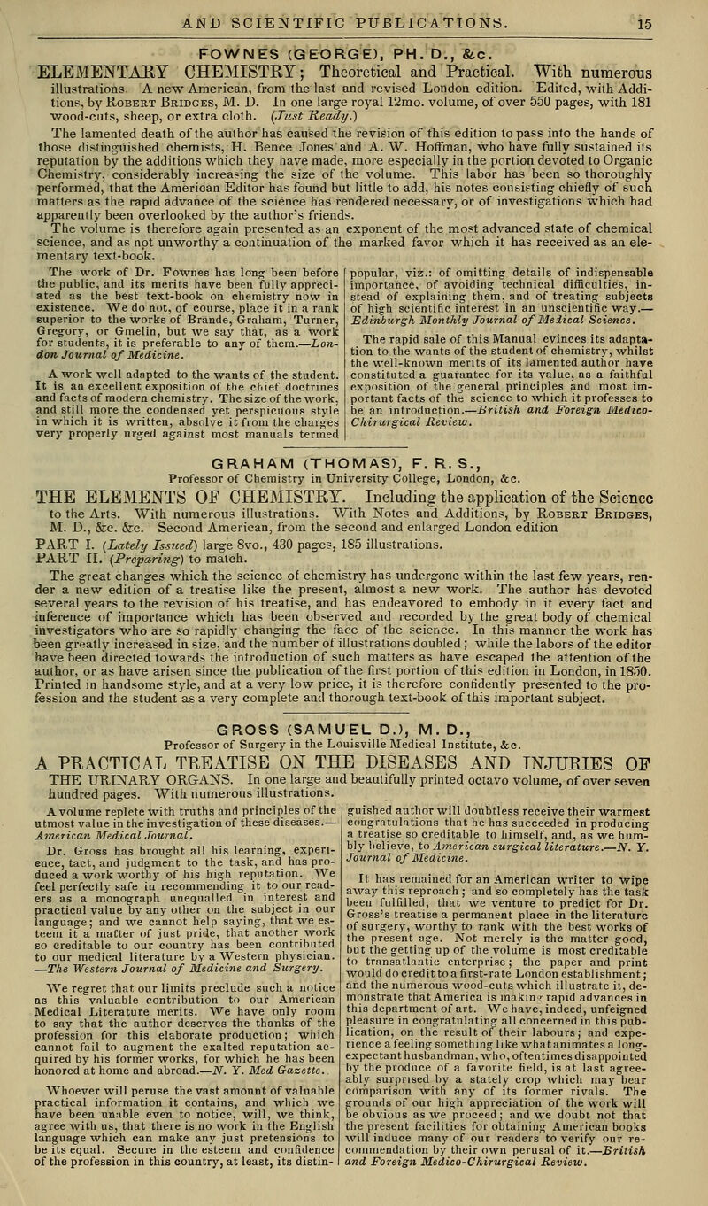 FOWNES (GEORGE), PH. D., &c. ELEMENTARY CHEMISTRY; Theoretical and Practical. With numerous illustrations. A new American, from the last and revised London edition. Edited, with Addi- tions, by Robert Bridges, M. D. In one large royal 12mo. volume, of over 550 pages, with 181 wood-cuts, sheep, or extra cloth. (Just Keady.) The lamented death of the author has caused the revision of tTiis edition to pass into the hands of those distinguished chemists, H. Bence Jones and A. W. Hoffman, who have fully sustained its reputation by the additions which they have made, more especially in the portion devoted to Organic Chemistr}'', considerably increasing the size of the volume. This labor has been so thoroughly performed, that the American Editor has found btit little to add, his notes consisting chiefly of such matters as the rapid advance of the science has rendered necessarjr, or of investigations which had apparently been overlooked by the author's friends. The volume is therefore again presented as an exponent of the most advanced state of chemical science, and as not unworthy a continuation of the marked favor which it has received as an ele- mentary text-book. The work of Dr. Fownes has lon^ been before the public, and its merits have been fully appreci- ' ated as the best text-book on chemistry now in existence. We do not, of course, place it in a rank superior to the works of Brande, Graham, Turner, Gregory, or Gmelin, but we say that, as a work for students, it is preferable to any of them.—Lon- don Journal of Medicine. A work well adapted to the wants of the student. It is an excellent exposition of the chief doctrines and facts of modern chemistry. The size of the work, and still more the condensed yet perspicuous style in which it is written, absolve it from the charges very properly urged against most manuals termed popular, viz.: of omitting details of indispensable importance, of avoiding technical difficulties, in- stead of explaining them, and of treating subjects of high scientific interest in an unscientific way.— Edinburgh Monthly Journal of Meiical Science. The rapid sale of this Manual evinces its adapta- tion to the wants of the student of chemistry, whilst the well-known merits of its lamented author have constituted a guarantee for its value, as a faithful exposition of the general principles and most im- portant facts of the science to which it professes to be an introduction.—British and Foreign Medico- Chirurgical Review. GRAHAM (THOMAS), F. R. S., Professor of Chemistry in University College, London, &c. THE ELEMENTS OF CHEMISTRY. Including the application of the Science to the Arts. With numerous illustrations. With Notes and Additions, by Robert Bridges, M. D., &c. &c. Second American, from the second and enlarged London edition PART I. {Lately Issued) large 8vo., 430 pages, 185 illustrations. PART II. {Prepari7ig) to match. The great changes which the science of chemistry has undergone within the last few years, ren- der a new edition of a treatise like the present, almost a new work. The author has devoted several years to the revision of his treatise, and has endeavored to embody in it every fact and inference of importance which has been observed and recorded by the great body of chemical investigators who are so rapidly changing the face of the science. In this manner the work has been greatly increased in size, and the number of illustrations doubled; while the labors of the editor have been directed towards the introduction of such matters as have escaped the attention of the author, or as have arisen since the publication of the first portion of this edition in London, in 1850. Printed in handsome style, and at a very low price, it is therefore confidently presented to the pro- fession and the student as a very complete and thorough text-book of this important subject. GROSS (SAMUEL D.), M. D., Professor of Surgery in the Louisville Medical Institute, &c. A PRACTICAL TREATISE ON THE DISEASES AND INJURIES OF THE URINARY ORGANS. In one large and beautifully printed octavo volume, of over seven hundred pages. With numerous illustrations. A volume replete with truths and principles of the utmost value in the investigation of these diseases.— American Medical Journal. Dr. Gross has brought all his learning, experi- ence, tact, and judgment to the task, and has pro- duced a work worthy of his high reputation. We feel perfectly safe in recommending it to our read- ers as a monograph unequalled in interest and practical value by any other on the subject in our language; and we cannot help saying, that we es- teem it a matter of just pride, that another work so creditable to our country has been contributed to our medical literature by a Western physician. —The Western Journal of Medicine and Surgery. We regret that our limits preclude such a notice as this valuable contribution to our American Medical Literature merits. We have only room to say that the author deserves the thanks of the profession for this elaborate production; which cannot fail to augment the exalted reputation ac- quired by his former works, for which he has been honored at home and abroad.—N. Y. Med Gazette. Whoever vi'ill peruse the vast amount of valuable practical information it contains, and wliich we have been unable even to notice, will, we think, agree with us, that there is no work in the English language which can make any just pretensions to be its equal. Secure in the esteem and confidence of the profession in this country, at least, its distin- guished author will doubtless receive their warmest congratulations that he has succeeded in producing a treatise so creditable to himself, and, as we hum- bly believe, to Ainerican surgical literature.—N. Y. Journal of Medicine. It has remained for an American writer to wipe away this reproach; and so completely has the task been fulfilled, that vre venture to predict for Dr. Gross's treatise a permanent place in the literature of surgery, worthy to rank with the best works of the present age. Not merely is the matter good, but the getting up of the volume is most creditable to transatlantic enterprise; the paper and print would do credit to a first-rate London establishment; and the numerous wood-cuts which illustrate it, de- monstrate that America is makinif rapid advances in this department of art. We have, indeed, unfeigned pleasure in congratulating all concerned in this pub- lication, on the result of their labours; and expe- rience a feeling something like whatanimates a long- expectant husbandman, who, oftentimes disappointed by the produce of a favorite field, is at last agree- ably surprised by a stately crop -which may bear comparison with any of its former rivals. The grounds of our high appreciation of the work will be obvious as we proceed; and we doubt not that the present facilities for obtaining American books will induce many of our readers to verify our re- commendation by their own perusal of it.—British and Foreign Medico-Chirurgical Review.