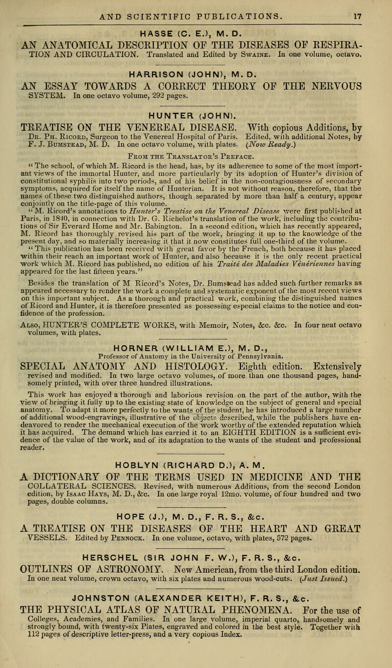 HASSE (C. E.), M. D. AN ANATOMICAL DESCRIPTION OF THE DISEASES OF EESPIRA- TION AND CIRCULATION. Translated and Edited by Swaine. In one volume, octavo. HARRISON (JOHN), M.D. AN ESSAY TOWARDS A CORRECT THEORY OF THE NERVOUS SYSTEM. Ifl one octavo volume, 292 pages. HUNTER (JOHN). TREATISE ON THE VENEREAL DISEASE. With copious Additions, by Dr. Ph. Ricord, Surgeon to the Venereal Hospital of Paris. Edited, with additional Notes, by F. J. BuMSTEAD, M. D. In one octavo volume, with plates. {Now Ready.) From the Translator's Preface. The school, of which M. Ricord is the head, has, by its adherence to some of the most import- ant views of the immortal Hunter, and more particularly by its adoption of Hunter's division of constitutional syphilis into two periods, and of his belief in the non-contagiousness of secondary symptoms, acquired for itself the name of Hunterian. It is not without reason, therefore, that the names of these two distinguished authors, though separated by more than half a century, appear conjointly on the title-page of this volume.  M. Ricord's annotations to Hunter''s Treatise on the Venereal Disease v/ere iirst published at Paris, in 18J0, in connection with Dr. G. Richelot's translation of the work, including the contribu- tions of Sir Everard Home and Mr. Babington. In a second edition, which has recently appeared, M. Ricord has thoroughly revised his part of the work, bringing it up to the knowledge of the present day, and so materially increasing it that it now constitutes full one-third of the volume.  This publication has been received with great favor by the French, both because it has placed within their reach an important work of Hunter, and also because it is the only recent practical work which M. Ricord has published, no edition of his Traite des Maladies Veneriennes having appeared for the last fifteen years. Besides the translation of M Ricord's Notes, Dr. Bumstead has added such further remarks as appeared necessary to render the work a complete and systematic exponent of the most recent views on this important subject. As a thorough and practical work, combining the distinguished names of Ricord and Hunter, it is therefore presented as possessing especial claims to the notice and con- fidence of the profession. Also, PIUNTER'S COMPLETE WORKS, with Memoir, Notes, &c. &c. In four neat octavo volumes, with plates. HORNER (WILLIAM E.), M. D., Professor of Anatomy in the University of Pennsylvania. SPECIAL ANATOMY AND HISTOLOOY. Eighth edition. Extensively revised and modified. In two large octavo volumes, of more than one thousand pages, hand- somely printed, with over three hundred illustrations. This work has enjoyed a thorough and laborious revision on the part of the author, with the view of bringing it fully up to the existing state of knowledge on the subject of general and special anatomy. To adapt it more perfectly to the wants of the student, he has introduced a large number of additional wood-engravings, illustrative of the objaets described, while the publishers have en- deavored to render the mechanical execution of the work worthy of the extended reputation which it has acquired. The demand which has carried it to an EIGrHTH EDITION is a sufficient evi- dence of the value of the work, and of its adaptation to the wants of the student and professional reader. HOBLYN (RICHARD D.), A. M . A DICTIONARY OF THE TERMS USED IN MEDICINE AND THE COLLATERAL SCIENCES. Revised, with numerous Additions, from the second London edition, by Isaac Hays, M. D., &c. In one large royal 12mo. volume, of four hundred and two pages, double columns. HOPE (J.), M. D., F. R. S., &c. A TREATISE ON THE DISEASES OF THE HEART AND GREAT VESSELS. Edited by Pennock. In one volume, octavo, with plates, 572 pages. HERSCHEL (SIR JOHN F. W.), F. R. S., Stc. OUTLINES OF ASTRONOMY. New American, from the third London edition. In one neat volume, crown octavo, with six plates and numerous wood-cuts. {Just Issued.) JOHNSTON (ALEXANDER KEITH), F. R. S., &c. THE PHYSICAL ATLAS OF NATURAL PHENOMENA. For the use of Colleges, Academies, and Families. In one large volume, imperial quarto, handsomely and strongly bound, with twenty-six Plates, engraved and colored in the best style. Together with 112 pages of descriptive letter-press, and a very copious Index.